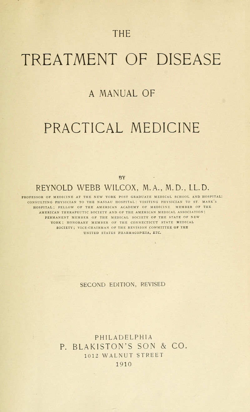 THE TREATMENT OF DISEASE A MANUAL OF PRACTICAL MEDICINE BY REYNOLD WEBB WILCOX, M.A., M.D., LL.D. PROFESSOR OF MEDICINE AT THE NEW YORK POST GRADUATE MEDICAL SCHOOL AND HOSPITAL) CONSULTING PHYSICIAN TO THE NASSAU HOSPITAL: VISITING PHYSICIAN TO ST. MARk's hospital; fellow of the American academy of medicine member of the american therapeutic society and of the american medical association; permanent member of the medical society of the state of new york ; honorary member of the connecticut state medical society; vice-chairman of the revision committee of the united states pharmacopceia, etc. SECOND EDITION, REVISED PHILADELPHIA P. BLAKISTON'S SON & CO. 1012 WALNUT STREET 1910