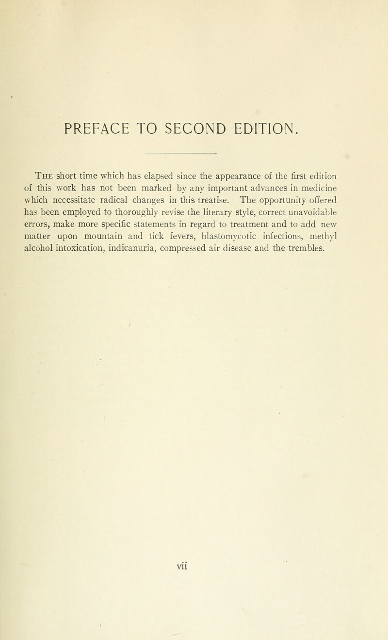 The short time which has elapsed since the appearance of the first edition of this work has not been marked by any important advances in medicine which necessitate radical changes in this treatise. The opportunity offered has been employed to thoroughly revise the literary style, correct unavoidable errors, make more specific statements in regard to treatment and to add new matter upon mountain and tick fevers, blastomycotic infections, methyl alcohol intoxication, indicanuria, compressed air disease and the trembles. vu