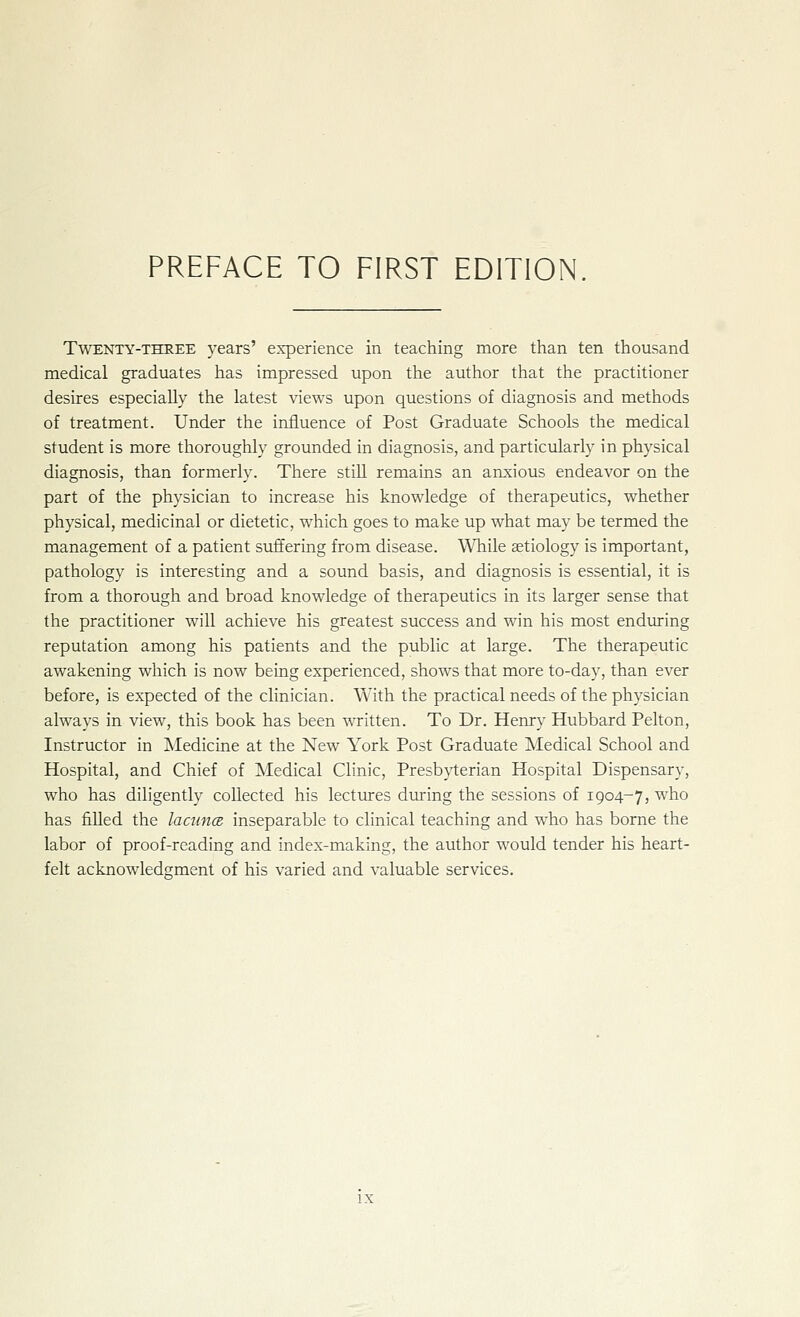 Twenty-three years' experience in teaching more than ten thousand medical graduates has impressed upon the author that the practitioner desires especially the latest views upon questions of diagnosis and methods of treatment. Under the influence of Post Graduate Schools the medical student is more thoroughly grounded in diagnosis, and particularly in physical diagnosis, than formerly. There still remains an anxious endeavor on the part of the physician to increase his knowledge of therapeutics, whether physical, medicinal or dietetic, which goes to make up what may be termed the management of a patient suffering from disease. While aetiology is important, pathology is interesting and a sound basis, and diagnosis is essential, it is from a thorough and broad knowledge of therapeutics in its larger sense that the practitioner will achieve his greatest success and win his most enduring reputation among his patients and the public at large. The therapeutic awakening which is now being experienced, shows that more to-day, than ever before, is expected of the clinician. With the practical needs of the physician always in view, this book has been written. To Dr. Henry Hubbard Pelton, Instructor in ISIedicine at the New York Post Graduate IMedical School and Hospital, and Chief of Medical Clinic, Presbyterian Hospital Dispensary, who has diligently collected his lectures during the sessions of 1904-7, who has filled the lacimcB inseparable to clinical teaching and who has borne the labor of proof-reading and index-making, the author would tender his heart- felt acknowledgment of his varied and valuable services.