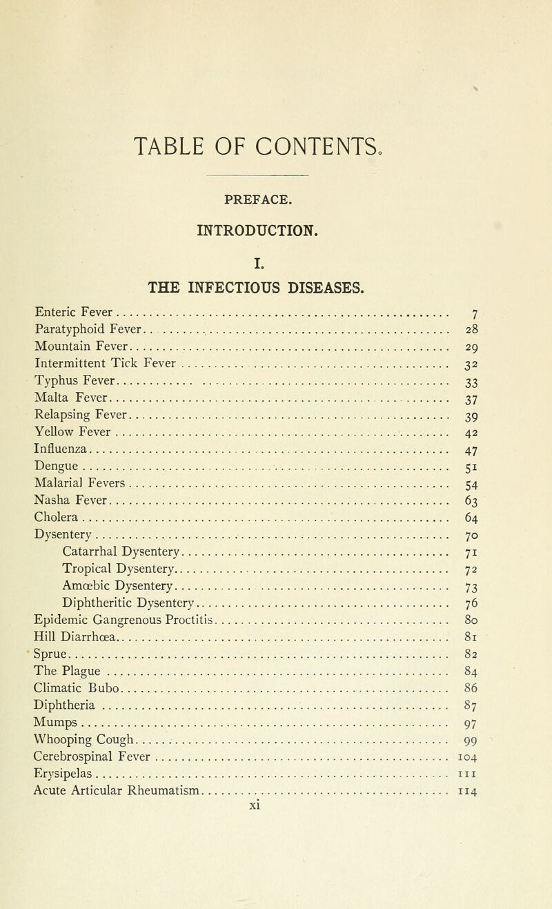 TABLE OF CONTENTS, PREFACE. INTRODUCTION. I. THE INFECTIOUS DISEASES. Enteric Fever 7 Paratyphoid Fever.. 28 Mountain Fever 29 Intermittent Tick Fever 32 Typhus Fever 33 Malta Fever 37 Relapsing Fever 39 Yellow Fever 42 Influenza 47 Dengue 51 Malaria] Fevers 54 Nasha Fever 63 Cholera 64 Dysentery 70 Catarrhal Dysentery 71 Tropical Dysentery 72 Amoebic Dysentery 73 Diphtheritic Dysentery 76 Epidemic Gangrenous Proctitis 80 Hill Diarrhoea 81 Sprue 82 The Plague 84 Climatic Bubo 86 Diphtheria 87 Mumps 97 Whooping Cough 99 Cerebrospinal Fever 104 Erysipelas in Acute Articular Rheumatism 114