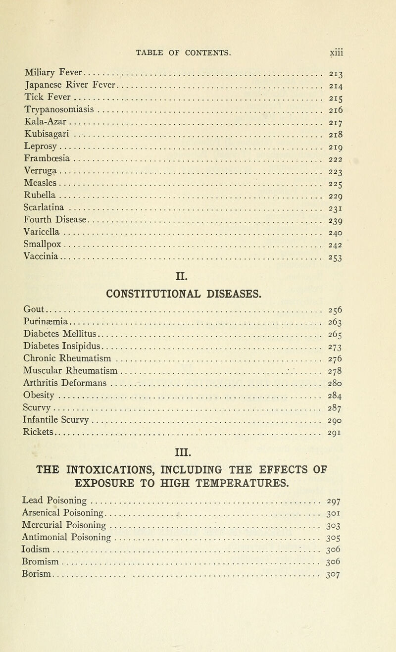 Miliary Fever 213 Japanese River Fever 214 Tick Fever ' 215 Trypanosomiasis 216 Kala-Azar 217 Kubisagari 218 Leprosy 219 Framboesia 222 Verruga 223 Measles 225 Rubella 229 Scarlatina 231 Fourth Disease 239 Varicella 240 Smallpox 242 Vaccinia 253 II. CONSTITUTIONAL DISEASES. Gout 256 Purinaemia '. 263 Diabetes Mellitus 265 Diabetes Insipidus 273 Chronic Rheumatism 276 Muscular Rheumatism •. 278 Arthritis Deformans 280 Obesity 284 Scurvy 287 Infantile Scurvy 290 Rickets 291 III. THE INTOXICATIONS, INCLUDING THE EFFECTS OF EXPOSURE TO HIGH TEMPERATURES. Lead Poisoning 297 Arsenical Poisoning 301 Mercurial Poisoning 303 Antimonial Poisoning 305 lodism :... . 306 Bromism 306 Borism 307