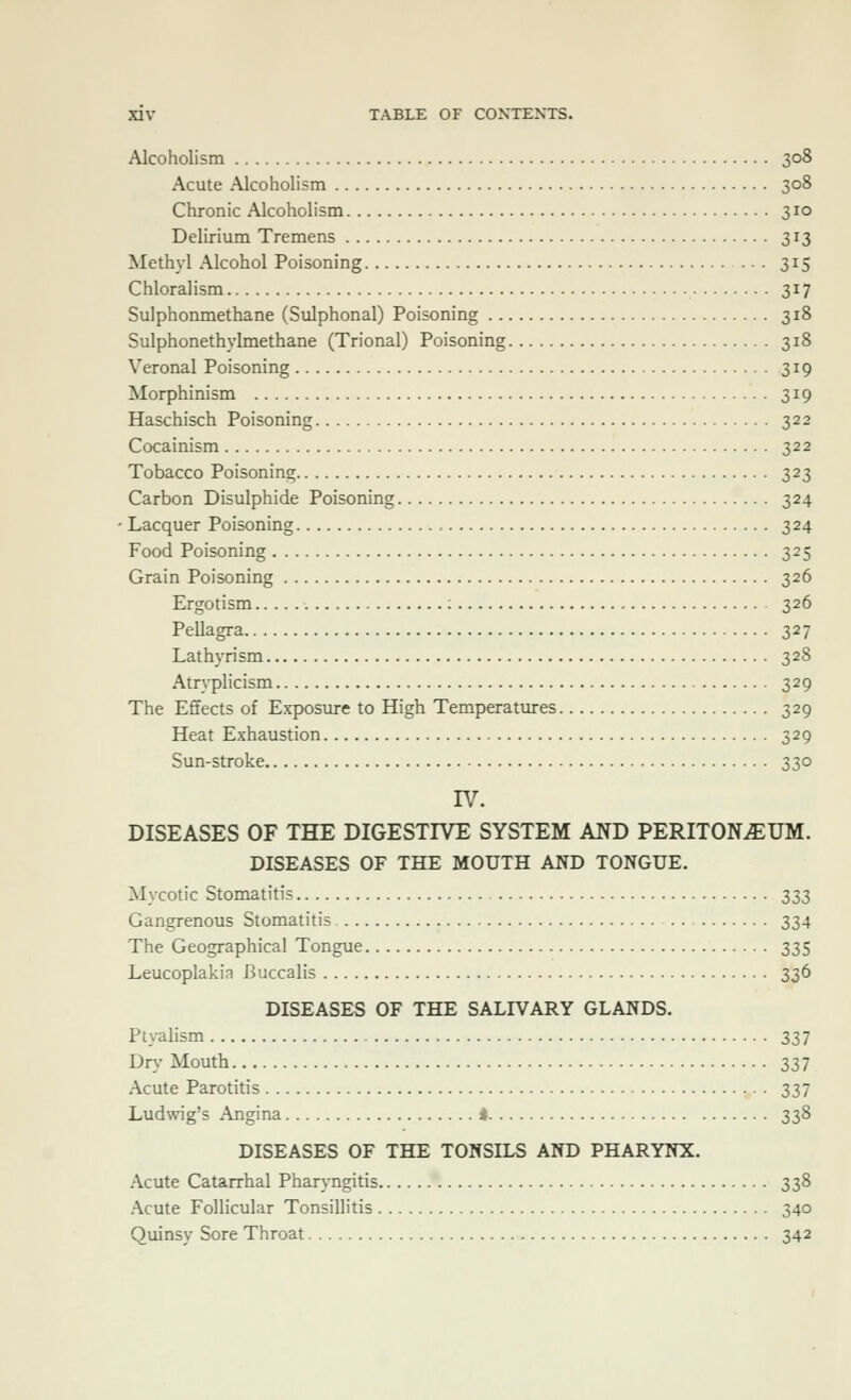 Alcoholism 308 Acute Alcoholism 308 Chronic Alcoholism 310 Delirium Tremens 313 Methyl Alcohol Poisoning 315 Chloralism 317 Sulphonmethane (Sulphonal) Poisoning 318 Sulphonethylmethane (Trional) Poisoning 318 Veronal Poisoning 319 Morphinism 319 Haschisch Poisoning 322 Cocainism 322 Tobacco Poisoning 323 Carbon Bisulphide Poisoning 324 Lacquer Poisoning 324 Food Poisoning 325 Grain Poisoning 326 Ergotism 326 Pellagra 327 Lathyrism 328 Atryphcism 329 The Effects of Exposure to High Temperatures 329 Heat Exhaustion 329 Sun-stroke 330 rv. DISEASES OF THE DIGESTIVE SYSTEM AND PERITONiEUM. DISEASES OF THE MOUTH AND TONGUE. Mycotic Stomatitis 333 Gangrenous Stomatitis 334 The Geographical Tongue 335 Leucoplakia Buccalis 336 DISEASES OF THE SALIVARY GLANDS. Ptyalism 337 Dry Mouth 337 Acute Parotitis 337 Ludwig's Angina i 338 DISEASES OF THE TONSILS AND PHARYNX. Acute Catarrhal Pharyngitis 338 Acute Follicular Tonsillitis 340 Quinsy Sore Throat 342