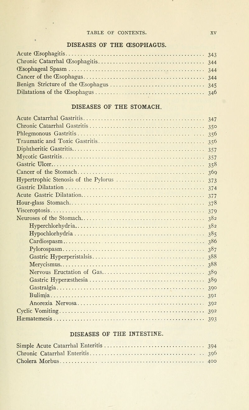DISEASES OF THE (ESOPHAGUS. Acute (Esophagitis 343 Chronic Catarrhal CEsophagitis 344 (Esophageal Spasm 344 Cancer of the (Esophagus 344 Benign Stricture of the (Esophagus 345 Dilatations of the (Esophagus 346 DISEASES OF THE STOMACH. Acute Catarrhal Gastritis 347 Chronic Catarrhal Gastritis 350 Phlegmonous Gastritis 356 Traumatic and Toxic Gastritis 356 Diphtheritic Gastritis 357 Mycotic Gastritis 357 Gastric Ulcer 358 Cancer of the Stomach 369 Hypertrophic Stenosis of the Pylorus 373 Gastric Dilatation 374 Acute Gastric Dilatation 377 Hour-glass Stomach 378 Visceroptosis 379 Neuroses of the Stomach 382 Hyperchlorhydria 382 Hypochlorhydria 385 Cardiospasm 386 Pylorospasm 387 Gastric Hyperperistalsis 388 Merycismus 388 Nervous Eructation of Gas 389 Gastric Hyperaesthesia 389 Gastralgia 390 Bulin\ia 391 Anorexia Nervosa 392 Cyclic Vomiting 392 Hffimatemesis 393 DISEASES OF THE INTESTINE. Simple Acute Catarrhal Enteritis 394 Chronic Catarrhal Enteritis 396 Cholera Morbus 400