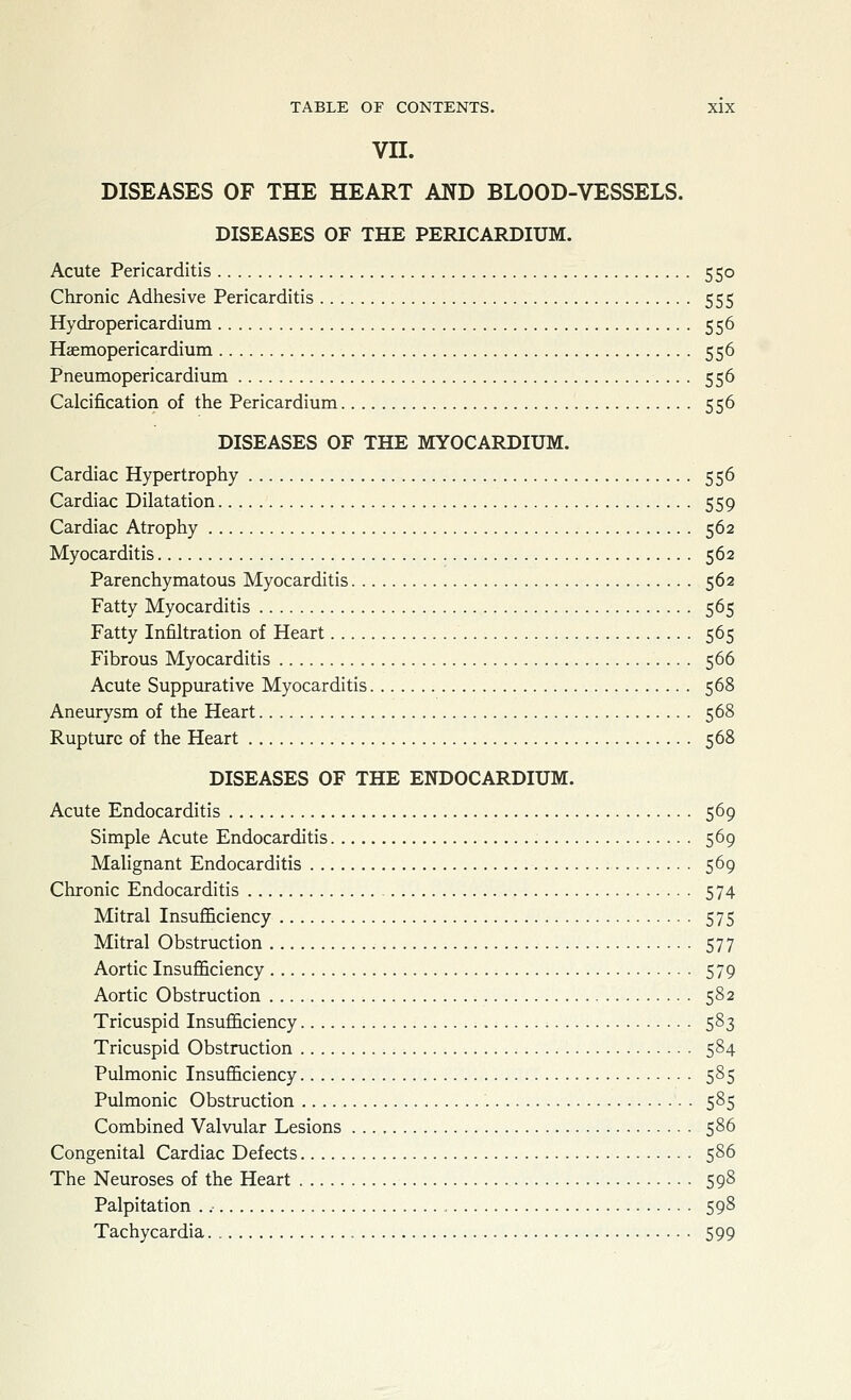 vn. DISEASES OF THE HEART AND BLOOD-VESSELS. DISEASES OF THE PERICARDIUM. Acute Pericarditis 550 Chronic Adhesive Pericarditis 555 Hydropericardium 556 Haemopericardium 556 Pneumopericardium 556 Calcification of the Pericardium 556 DISEASES OF THE MYOCARDIUM. Cardiac Hypertrophy 556 Cardiac Dilatation 559 Cardiac Atrophy 562 Myocarditis 562 Parenchymatous Myocarditis 562 Fatty Myocarditis 565 Fatty Infiltration of Heart 565 Fibrous Myocarditis 566 Acute Suppurative Myocarditis 568 Aneurysm of the Heart 568 Rupture of the Heart 568 DISEASES OF THE ENDOCARDIUM. Acute Endocarditis 569 Simple Acute Endocarditis 569 Malignant Endocarditis 569 Chronic Endocarditis 574 Mitral Insufficiency 575 Mitral Obstruction 577 Aortic Insufficiency 579 Aortic Obstruction 582 Tricuspid Insufficiency 583 Tricuspid Obstruction 584 Pulmonic Insufficiency 585 Pulmonic Obstruction 585 Combined Valvular Lesions 586 Congenital Cardiac Defects 586 The Neuroses of the Heart 598 Palpitation . .■ , 598 Tachycardia. 599