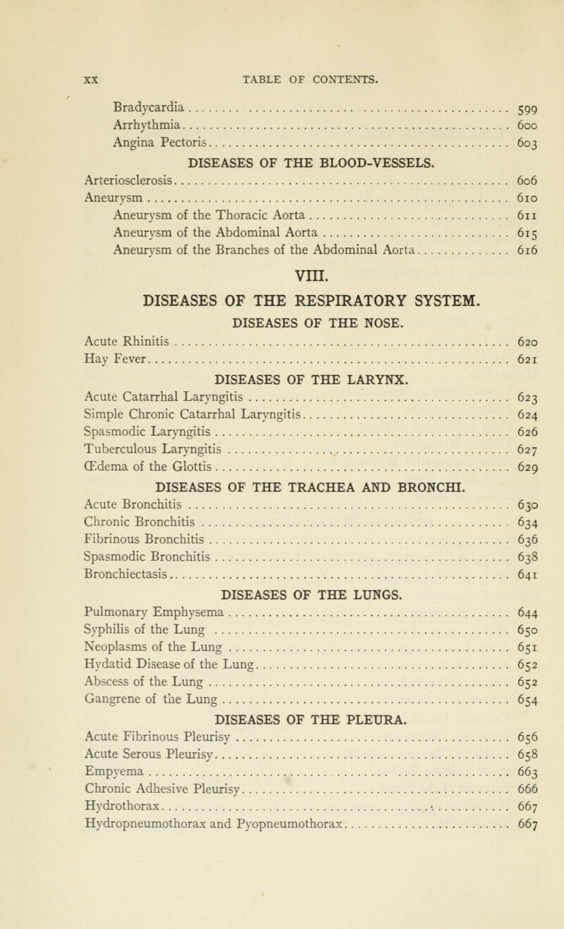 Bradycardia 599 Arrhythmia 600 Angina Pectoris 603 DISEASES OF THE BLOOD-VESSELS. Arteriosclerosis 606 Aneurysm 610 Aneurysm of the Thoracic Aorta 611 Aneurysm of the Abdominal Aorta 615 Aneurysm of the Branches of the Abdominal Aorta 616 vin. DISEASES OF THE RESPIRATORY SYSTEM. DISEASES OF THE NOSE. Acute Rhinitis 620 Hay Fever 621 DISEASES OF THE LARYNX. Acute Catarrhal Laryngitis 623 Simple Chronic Catarrhal Laryngitis 624 Spasmodic Lar}'ngitis 626 Tuberculous Laryngitis 627 (Edema of the Glottis 629 DISEASES OF THE TRACHEA AND BRONCHI. Acute Bronchitis 630 Clironic Bronchitis 634 Fibrinous Bronchitis 636 Spasmodic Bronchitis 638 Bronchiectasis 641 DISEASES OF THE LUNGS. Pulmonary Emphysema 644 Syphilis of the Lung 650 Neoplasms of the Lung 651 Hydatid Disease of the Lung 652 Abscess of the Lung 652 Gangrene of the Lung 654 DISEASES OF THE PLEURA. Acute Fibrinous Plevirisy 656 Acute Serous Pleurisy , 658 Empyema 663 Chronic Adhesive Pleurisy 666 Hydrothorax •. 667 Hydropneumothorax and Pyopneumothorax 667