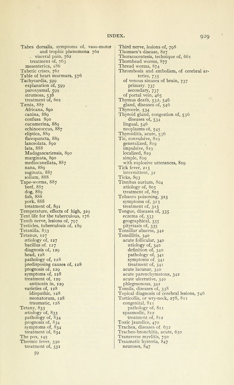 Tabes dorsalis, symptoms of, vaso-motor and trophic phenomena 762 visceral pain, 762 treatment of, 763 mesenterica, 186 Tabetic crises, 762 Table of heart murmurs, 576 Tachycardia, 599 explanation of, 599 paroxysmal, 599 strumosa, 536 treatment of, 601 Taenia, 887 Africana, 890 canina, 889 confusa 890 cucumerina, 889 echinococcus, 887 eliptica, 889 flavopuncta, 889 lanceolata, 890 lata, 888 Madagascariensis, 890 marginata, 890 mediocanellata, 887 nana, 889 saginata, 887 solium, 888 Tape-worms, 887 beef, 88 7 dog, 889 fish, 888 pork, 888 treatment of, 891 Temperature, effects of high, 329 Tent life for the tuberculous, 176 Tenth nerve, lesions of, 797 Testicles, tuberculosis of, 189 Tetanilla, 833 Tetanus, 127 aetiology of, 127 bacillus of, 127 diagnosis of, 129 head, 128 pathology of, 128 predisposing causes of, 128 prognosis of, 129 symptoms of, 128 treatment of, 129 antitoxin in, 129 varieties of, 128 idiopathic, 128 neonatorimi, 128 traumatic, 128 Tetany, 833 aetiology of, 833 pathology of, 834 prognosis of, 834 symptoms of, 834 treatment of, 834 The pox, 145 Thermic fever, 330 treatment of, 331 59 Third nerve, lesions of, 798 Thomsen's disease, 827 Thoracocentesis, technique of, 661 Thornhead worms, 877 Thread worms, 874 Thrombosis and embolism, of cerebral ar- teries, 735 of venous sinuses of brain, 737 primary. 737 secondary, 737 of portal vein, 465 Thymus death, 532, 546 gland, diseases of, 546 Thyrocele, 534 Thyroid gland, congestion of, 536 diseases of, 534 lingual, 546 neoplasms of, 545 Thyroiditis, acute, 536 Tic, convulsive, 819 generalized, 819 impulsive, 819 localized, 819 simple, 819 with explosive utterances, 819 Tick fever, 215 intermittent, 32 Ticks, 893 Tinnitus aurium, S04 aetiology of, 805 treatment of, 805 Tobacco poisoning, 323 symptoms of, 323 treatment of, 323 Tongue, diseases of, 335 eczema of, ^;^;} geographical, 335 pityriasis of, 335 Tonsillar abscess, 342 Tonsillitis, 340 acute follicular, 340 aetiology of, 340 definition of, 340 pathology of, 341 symptoms of, 341 treatment of, 341 acute lacunar, 340 acute parench^TJiatous, 342 acute ulcerative, 340 phlegmonous, 342 Tonsils, diseases of, 33S Topical diagnosis of cerebral lesions, 746 Torticollis, or wry-neck, 278, 811 congenital, 811 pathology of, 811 spasmodic, S12 treatment of, S12 Toxic jaundice, 470 Trachea, diseases of. 632 Tracheo-bronchitis, acute, 630 Transverse myelitis, 750 Traumatic hysteria, 847 neuroses, 847