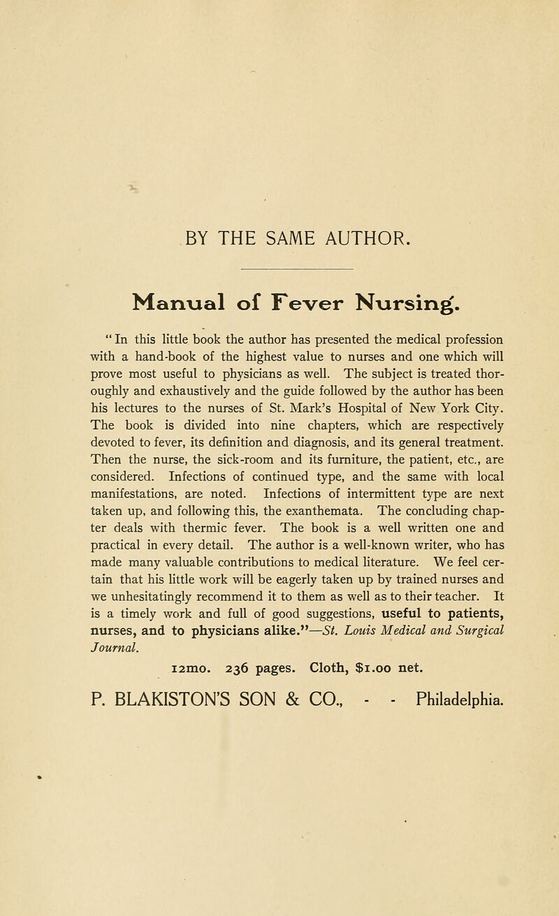 BY THE SAME AUTHOR. Manxial of Fever Nursing.  In this little book the author has presented the medical profession with a hand-book of the highest value to nurses and one which will prove most useful to physicians as well. The subject is treated thor- oughly and exhaustively and the guide followed by the author has been his lectures to the nurses of St. Mark's Hospital of New York City. The book is divided into nine chapters, which are respectively devoted to fever, its definition and diagnosis, and its general treatment. Then the nurse, the sick-room and its furniture, the patient, etc., are considered. Infections of continued type, and the same with local manifestations, are noted. Infections of intermittent type are next taken up, and following this, the exanthemata. The concluding chap- ter deals with thermic fever. The book is a well written one and practical in every detail. The author is a well-known writer, who has made many valuable contributions to medical literature. We feel cer- tain that his little work will be eagerly taken up by trained nurses and we unhesitatingly recommend it to them as well as to their teacher. It is a timely work and full of good suggestions, useful to patients, nurses, and to physicians alike.—St. Louis Medical and Surgical Journal. i2mo. 236 pages. Cloth, $1.00 net. P. BLAKISTON'S SON & CO., - - Philadelphia.