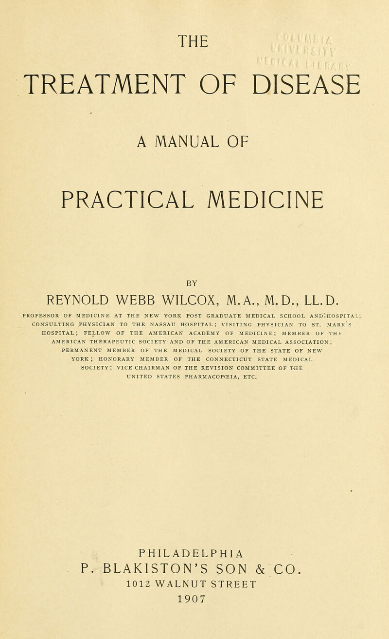 THE TREATMENT OF DISEASE A MANUAL OF PRACTICAL MEDICINE BY REYNOLD WEBB WILCOX, M.A., M.D., LL.D. PROFESSOR OF MEDICINE AT THE NEW YORK POST GRADUATE MEDICAL SCHOOL AND^HOSPITAL; CONSULTING PHYSICIAN TO THE NASSAU HOSPITAL; VISITING PHYSICIAN TO ST. MARK's HOSPITAL; FELLOW OF THE AMERICAN ACADEMY OF MEDICINE; MEMBER OF THE AMERICAN THERAPEUTIC SOCIETY AND OF THE AMERICAN MEDICAL ASSOCIATION; PERMANENT MEMBER OF THE MEDICAL SOCIETY OF THE STATE OF NEW YORK; HONORARY MEMBER OF THE CONNECTICUT STATE MEDICAL SOCIETY; VICE-CHAIRMAN OF THE REVISION COMMITTEE OF THE UNITED STATES PHARMACOPCEIA, ETC. PHILADELPHIA BLAKISTON'S SON & CO. 1012 WALNUT STREET 1907