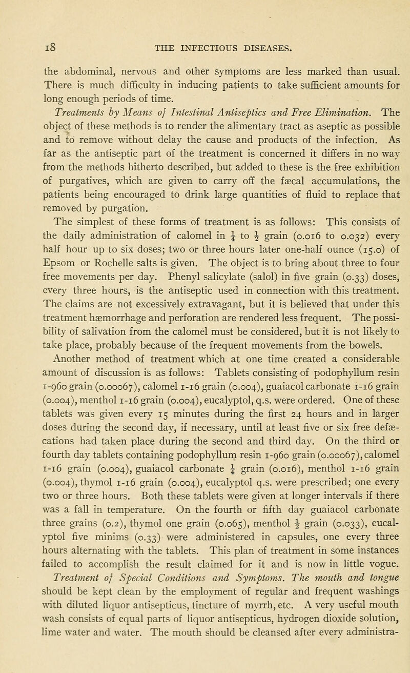 the abdominal, nervous and other symptoms are less marked than usual. There is much difficulty in inducing patients to take sufficient amounts for long enough periods of time. Treatments by Means of Intestinal Antiseptics and Free Elimination. The object of these methods is to render the alimentary tract as aseptic as possible and to remove without delay the cause and products of the infection. As far as the antiseptic part of the treatment is concerned it differs in no way from the methods hitherto described, but added to these is the free exhibition of purgatives, which are given to carry off the fascal accumulations, the patients being encouraged to drink large quantities of fluid to replace that removed by purgation. The simplest of these forms of treatment is as follows: This consists of the daily administration of calomel in ^ to J grain (0.016 to 0.032) every half hour up to six doses; two or three hours later one-half ounce (15.0) of Epsom or Rochelle salts is given. The object is to bring about three to four free movements per day. Phenyl salicylate (salol) in five grain (0.33) doses, every three hours, is the antiseptic used in connection with this treatment. The claims are not excessively extravagant, but it is believed that under this treatment haemorrhage and perforation are rendered less frequent. The possi- bility of salivation from the calomel must be considered, but it is not likely to take place, probably because of the frequent movements from the bowels. Another method of treatment which at one time created a considerable amount of discussion is as follows: Tablets consisting of podophyllum resin 1-960 grain (0.00067), calomel 1-16 grain (0.004), guaiacol carbonate 1-16 grain (0.004), menthol 1-16 grain (0.004), eucalj-ptol, q.s. were ordered. One of these tablets was given every 15 minutes during the first 24 hours and in larger doses during the second day, if necessary, until at least five or six free defse- cations had taken place during the second and third day. On the third or fourth day tablets containing podophyllum resin 1-960 grain (0.00067), calomel 1-16 grain (0.004), guaiacol carbonate J grain (0.016), menthol 1-16 grain (0.004), thymol 1-16 grain (0.004), eucalyptol q.s. were prescribed; one every two or three hours. Both these tablets were given at longer intervals if there was a faU in temperature. On the fourth or fifth day guaiacol carbonate three grains (0.2), thymol one grain (0.065), menthol J grain (0.033), eucal- yptol five minims (0.33) were administered in capsules, one every three hours alternating with the tablets. This plan of treatment in some instances failed to accomplish the result claimed for it and is now in little vogue. Treatment of Special Conditions and Symptoms. The mouth and tongue should be kept clean by the employment of regular and frequent washings with diluted liquor antisepticus, tincture of myrrh, etc. A very useful mouth wash consists of equal parts of liquor antisepticus, hydrogen dioxide solution, lime water and water. The mouth should be cleansed after every administra-