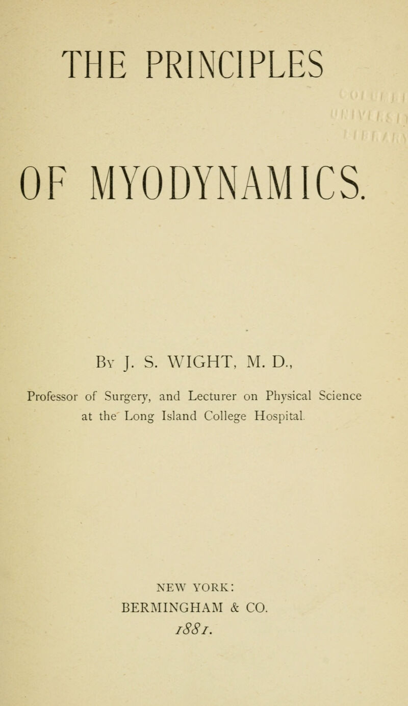 THE PRINCIPLES OF MYODYNAMICS. Bv J. S. WIGHT, M. D., Professor of Surgery, and Lecturer on Physical Science at the Long Island College Hospital. NEW YORK: BERMINGHAM & CO.