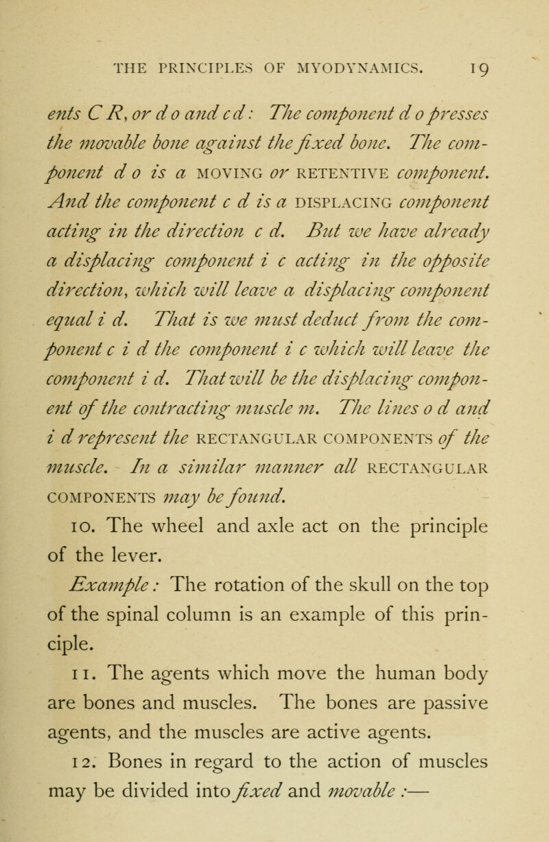 ents CR,or do andcd: The component dopresses the movable bone against the fixed bone. The com- ponent d 0 is a MOVING or retentive component. And the component c d is a displacing component acting ifi the direction c d. Bnt zae have already a displacing component i c acting in the opposite direction, luhich zuill leave a displacing component equal i d. That is we must dedjict from the com- ponent c i d the component i c luhich zuill leave the component i d. Thatzvill be the displacing coi?ipo7i- ent of the cojitracting muscle m. The lines o d and i d represent the rectangular components of the muscle. In a similar mangier all rectangular components 77iay be found. 10. The wheel and axle act on the principle of the lever. Example: The rotation of the skull on the top of the spinal column is an example of this prin- ciple. 11. The agents which move the human body are bones and muscles. The bones are passive agents, and the muscles are active agents. 12. Bones in regard to the action of muscles may be divided \x\\.o fixed and movable :—