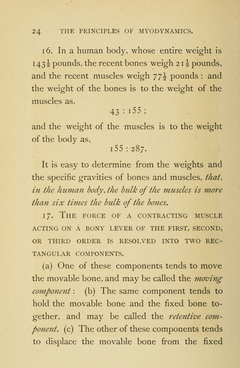 16. In a human body, whose entire weight is 1432 pounds, the recent bones weigh 21J pounds, and the recent muscles weigh ']^\ pounds : and the weight of the bones is to the weight of the muscles as, 43 : i55 ; and the weight of the muscles is to the weight of the body as, 155:287. It is easy to determine from the weights and the specific gravities of bones and muscles, that, in the hitman body, the bnlk of the muscles is more tha7i six times the bulk of the bones, 17. The force of a contracting muscle acting on a bony lever of the first, second, or third order is resolved into two rec- tangular components. (a) One of these components tends to move the movable bone, and may be called the movi^ig componejit: (b) The same component tends to hold the movable bone and the fixed bone to- gether, and may be called the rete7ttive com- ponent, (c) The other of these components tends to displace the movable bone from the fixed