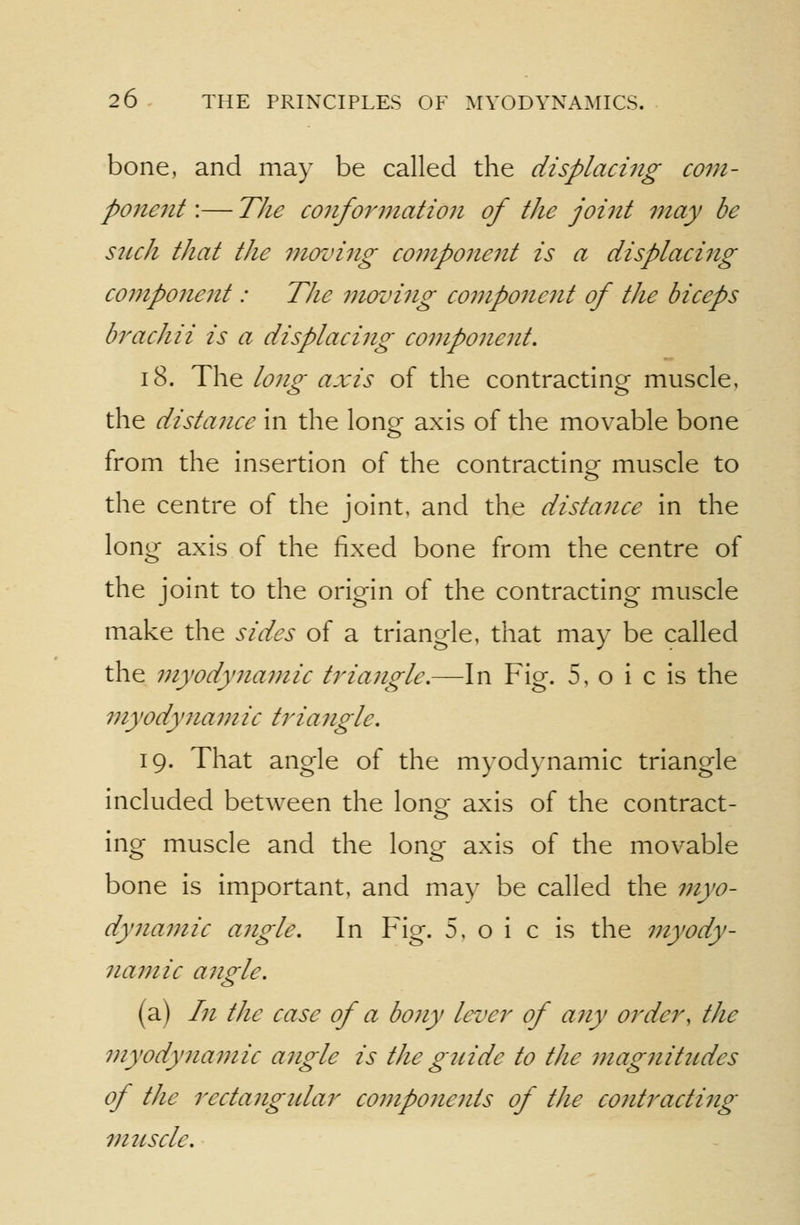 bone, and may be called the displacing com- ponent :— The conformation of the joint may be such that the moving component is a displacing component: The movifig component of the biceps brachii is a displacing component. 18. The long axis of the contracting muscle, the distance in the lono- axis of the movable bone from the insertion of the contractino- muscle to the centre of the joint, and the distance in the long axis of the fixed bone from the centre of the joint to the origin of the contracting muscle make the sides of a triangle, that may be called the myodynamic triangle.—In Fig. 5, o i c is the myodynamic triangle. 19. That angle of the myodynamic triangle included between the lono- axis of the contract- ing muscle and the long axis of the movable bone is important, and ma)' be called the myo- dynamic angle. In Fig. 5, o i c is the myody- namic angle. (a) In the case of a bony lever of any order, the myodyiiamic angle is the guide to the mag7iitudes of the rectangidar coj?ipone7its of the contracting muscle.
