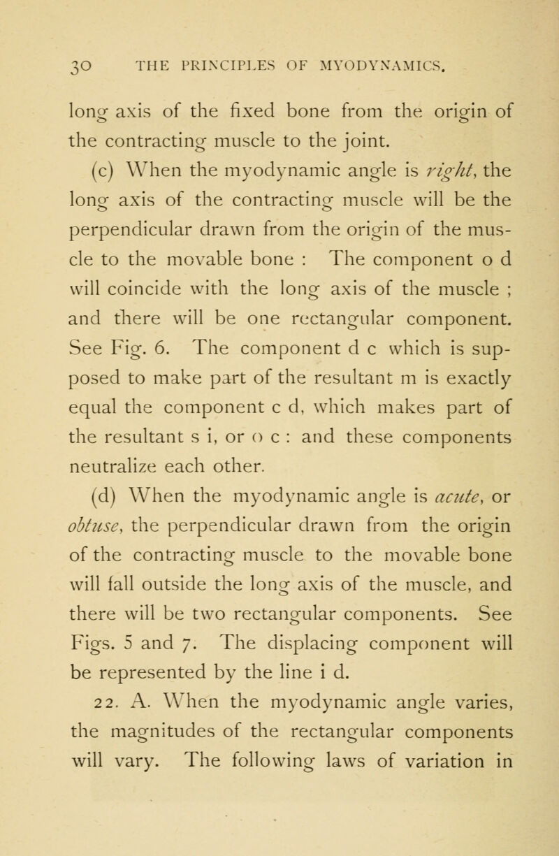 lonor axis of the fixed bone fi'om the oriein of the contracting muscle to the joint. (c) When the myodynamic angle is right, the longr axis of the contractinor muscle will be the perpendicular drawn from the origin of the mus- cle to the movable bone : The component o d will coincide with the long axis of the muscle ; and there will be one rectangular component. See Fig. 6. The component d c which is sup- posed to make part of the resultant m is exactly equal the component c d, which makes part of the resultant s i, or o c : and these components neutralize each other. (d) When the myodynamic angle is acute, or obtuse, the perpendicular drawn from the origin of the contractinor muscle to the movable bone will fall outside the lonof axis of the muscle, and there will be two rectangular components. See Figs. 5 and 7. The displacing component will be represented by the line i d. 22. A. When the myodynamic angle varies, the magnitudes of the rectangular components will vary. The following laws of variation in