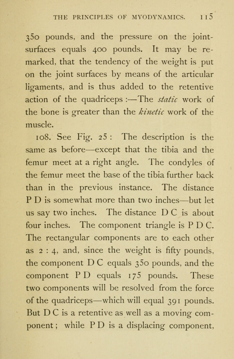 35o pounds, and the pressure on the joint- surfaces equals 400 pounds. It may be re- marked, that the tendency of the weight is put on the joint surfaces by means of the articular ligaments, and is thus added to the retentive action of the quadriceps :—The static work of the bone is greater than the kiiietic work of the muscle. 108. See Fig. 2 5 : The description is the same as before—except that the tibia and the femur meet at a right angle. The condyles of the femur meet the base of the tibia further back than in the previous instance. The distance P D is somewhat more than two inches—but let us say tw^o inches. The distance D C is about four inches. The component triangle is P D C. The rectangular components are to each other as 2:4, and, since the weight is fifty pounds, the component D C equals 360 pounds, and the component PD equals 176 pounds. These two components will be resolved from the force of the quadriceps—which will equal 391 pounds. But D C is a retentive as well as a movine com- ponent; while P D is a displacing component,