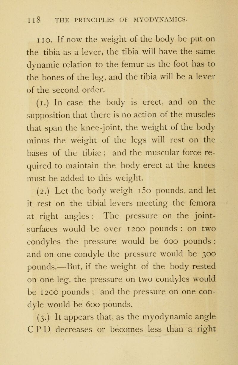 I lo. If now the weight of the body be put on the tibia as a lever, the tibia will have the same dynamic relation to the femur as the foot has to the bones of the leg, and the tibia will be a lever of the second order. (i.) In case the body is erect, and on the supposition that there is no action of the muscles that span the knee-joint, the weight of the body minus the weight of the legs will rest on the bases of the tibiae ; and the muscular force re- quired to maintain the body erect at the knees must be added to this weight. (2.) Let the body weigh i5o pounds, and let it rest on the tibial levers meeting the femora at right angles : The pressure on the joint- surfaces would be over 1200 pounds : on two condyles the pressure would be 600 pounds : and on one condyle the pressure would be 300 pounds.—But, if the weight of the body rested on one leg, the pressure on two condyles would be 1200 pounds ; and the pressure on one con- dyle would be 600 pounds. (3.) It appears that, as the myodynamic angle C P D decreases or becomes less than a right