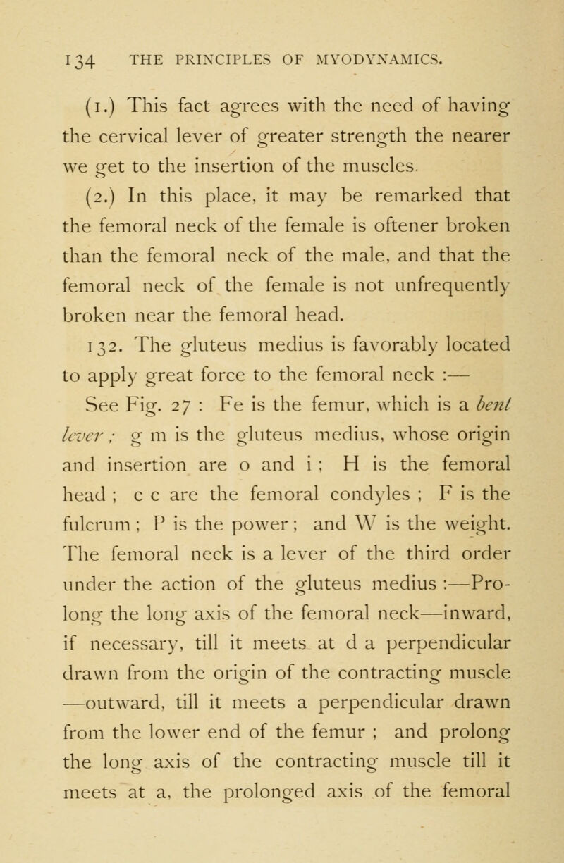 (i.) This fact agrees with the need of having the cervical lever of orreater strenorth the nearer we get to the insertion of the muscles. (2.) In this place, it may be remarked that the femoral neck of the female is oftener broken than the femoral neck of the male, and that the femoral neck of the female is not unfrequently broken near the femoral head. 132. The gluteus medius is favorably located to apply great force to the femoral neck :— See Fig. 27 : Fe is the femur, which is a bent lever: g m is the gluteus medius, whose origin and insertion are o and i ; H is the femoral head ; c c are the femoral condyles ; F is the fulcrum ; P is the power; and W is the weight. The femoral neck is a lever of the third order under the action of the gluteus medius :—Pro- lone the loner axis of the femoral neck—inward, if necessary, till it meets at d a perpendicular drawn from the origin of the contracting muscle —outward, till it meets a perpendicular drawn from the lower end of the femur ; and prolong the lono- axis of the contractino^ muscle till it meets at a. the prolonged axis of the femoral