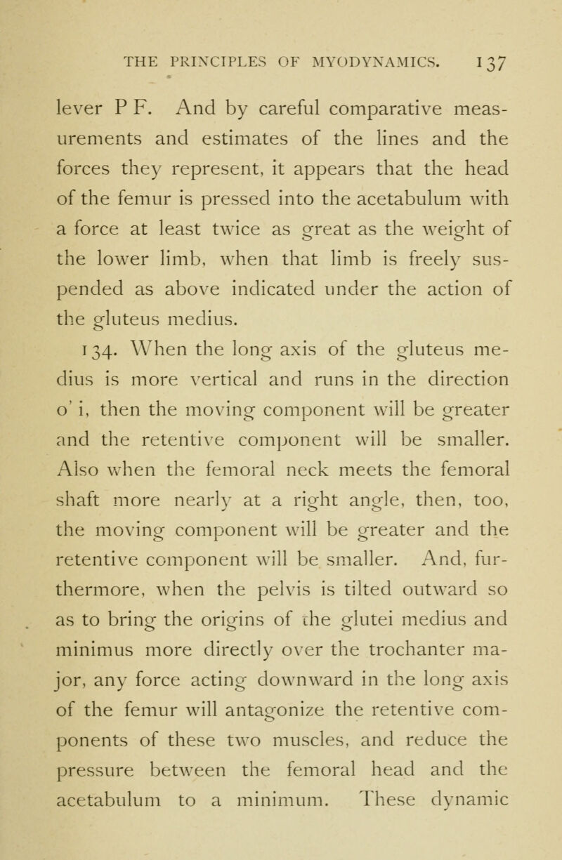 lever P F. And by careful comparative meas- urements and estimates of the lines and the forces they represent, it appears that the head of the femur is pressed into the acetabulum with a force at least twice as orreat as the weight of the lower limb, when that limb is freely sus- pended as above indicated under the action of the gluteus medius. 134. When the long axis of the gluteus me- dius is more vertical and runs in the direction o' i, then the moving component will be greater and the retentive component will be smaller. Also Vv^hen the femoral neck meets the femoral shaft more nearly at a right angle, then, too, the moving component will be greater and the retentive component will be smaller. And, fur- thermore, when the pelvis is tilted outward so as to brine the origins of the Mutei medius and minimus more directly over the trochanter ma- jor, any force acting downward in the long axis of the femur will antagonize the retentive com- ponents of these two muscles, and reduce the pressure between the femoral head and the acetabulum to a minimum. These dynamic