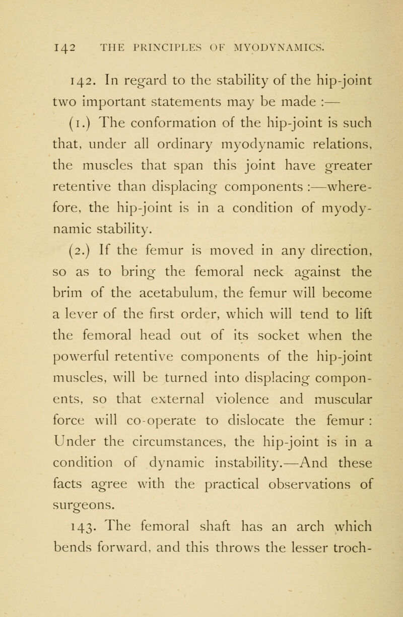 142. In regard to the stability of the hip-joint two important statements may be made :— (i.) The conformation of the hip-joint is such that, under all ordinary myodynamic relations, the muscles that span this joint have greater retentive than displacing components :—where- fore, the hip-joint is in a condition of myody- namic stability. (2.) If the femur is moved in any direction, so as to brinor the femoral neck against the brim of the acetabulum, the femur will become a lever of the first order, which will tend to lift the femoral head out of its socket when the powerful retentive components of the hip-joint muscles, will be turned into displacing compon- ents, so that external violence and muscular force will co-operate to dislocate the femur : Under the circumstances, the hip-joint is in a condition of dynamic instability.—And these facts agree with the practical observations of suro^eons. 143. The femoral shaft has an arch which bends forward, and this throws the lesser troch-