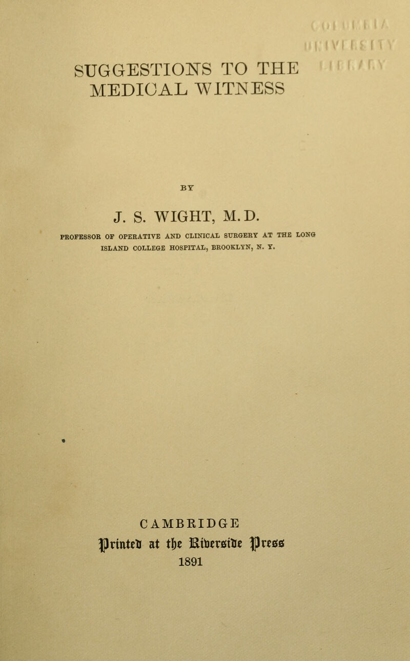 SUGGESTIONS TO THE MEDICAL WITNESS BY J. S. WIGHT, M.D. PROFESSOR OF OPERATIVE AND CLINICAL SURGERY AT THE LONG ISLAND COLLEGE HOSPITAL, BROOKLYN, N. Y. CAMBRIDGE IJrinteU at t^t l^tatvsitit |)rc0S 1891