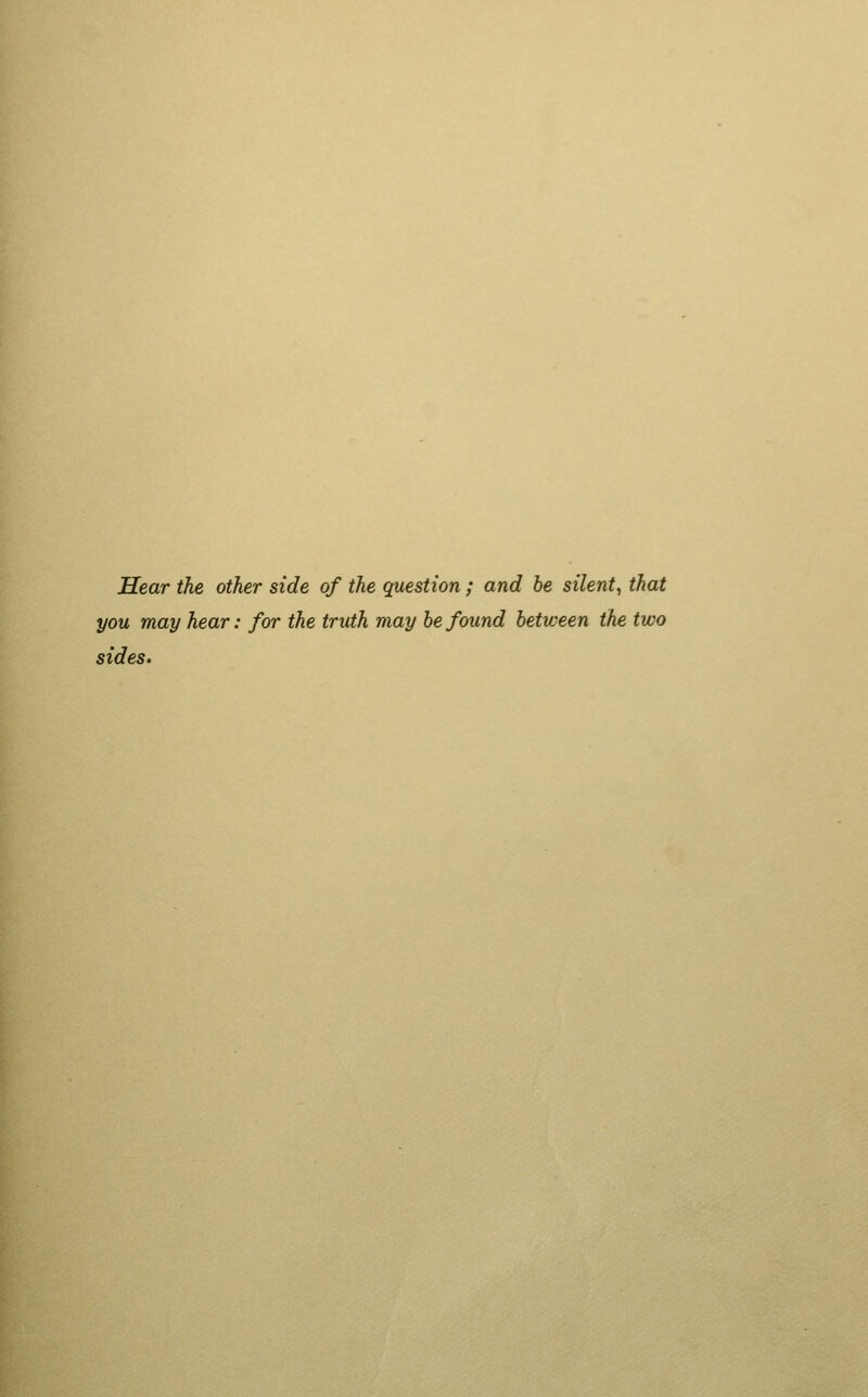 Hear the other side of the question; and be silent, that you may hear: for the truth may be found between the two sides.