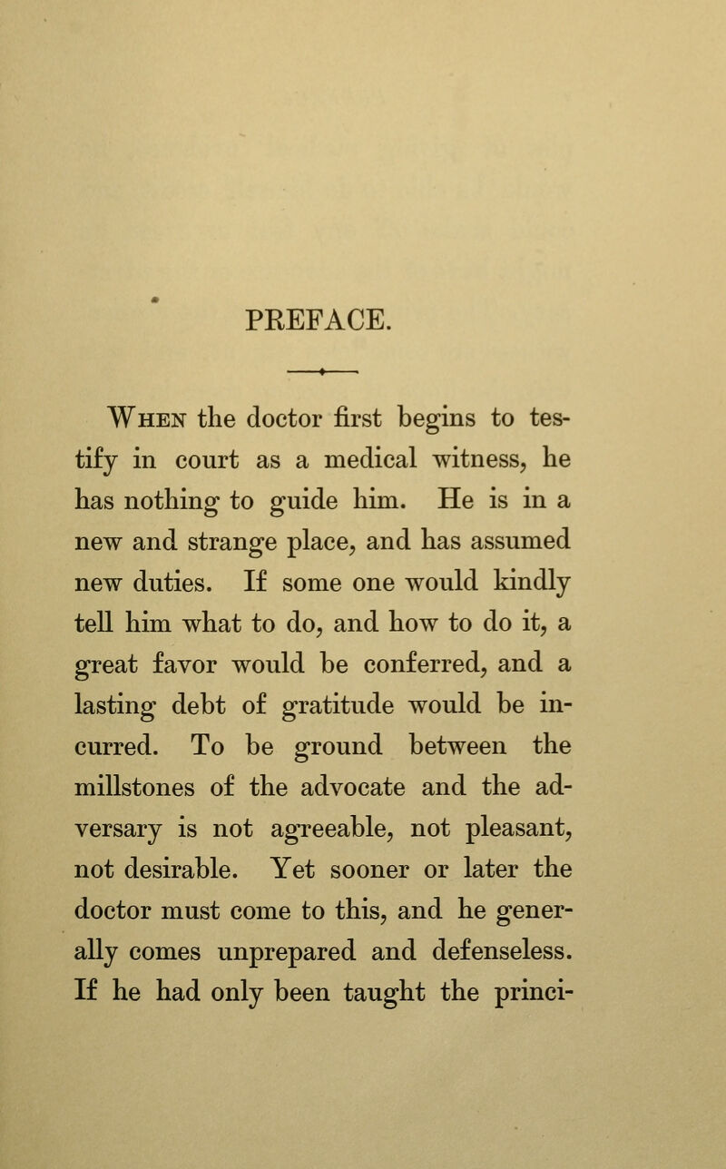 PREFACE. When the doctor first begins to tes- tify in court as a medical witness, he has nothing to guide him. He is in a new and strange place, and has assumed new duties. If some one would kindly tell him what to do, and how to do it, a great favor would be conferred, and a lasting debt of gratitude would be in- curred. To be ground between the millstones of the advocate and the ad- versary is not agreeable, not pleasant, not desirable. Yet sooner or later the doctor must come to this, and he gener- ally comes unprepared and defenseless. If he had only been taught the princi-