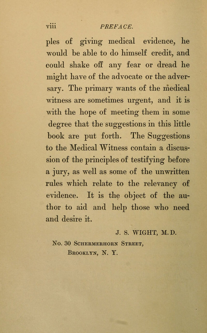 viii PREFACE. pies of giving medical evidence, he would be able to do himself credit, and could shake off any fear or dread he might have of the advocate or the adver- sary. The primary wants of the medical witness are sometimes urgent, and it is with the hope of meeting them in some degree that the suggestions in this little book are put forth. The Suggestions to the Medical Witness contain a discus- sion of the principles of testifying before a jury, as well as some of the unwritten rules which relate to the relevancy of evidence. It is the object of the au- thor to aid and help those who need and desire it. J. S. WIGHT, M.D. No. 30 SCHERMERHORN StREET, Brooklyn, N. Y.
