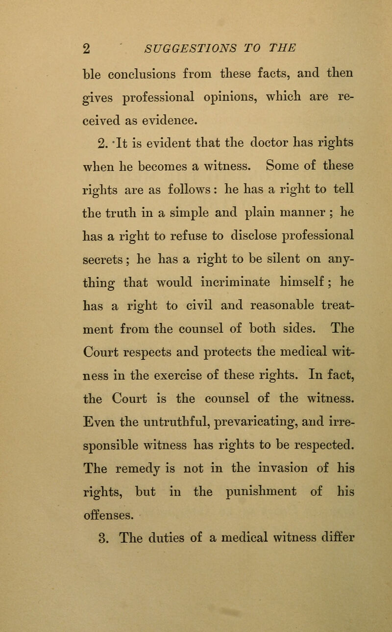 ble coDclusions from these facts, and then gives professional opinions, which are re- ceived as evidence. 2. 'It is evident that the doctor has rights when he becomes a witness. Some of these rights are as follows: he has a right to tell the truth in a simple and plain manner ; he has a right to refuse to disclose professional secrets; he has a right to be silent on any- thing that would incriminate himself; he has a right to civil and reasonable treat- ment from the counsel of both sides. The Court respects and protects the medical wit- ness in the exercise of these rights. In fact, the Court is the counsel of the witness. Even the untruthful, prevaricating, and irre- sponsible witness has rights to be respected. The remedy is not in the invasion of his rights, but in the punishment of his offenses. 3. The duties of a medical witness differ