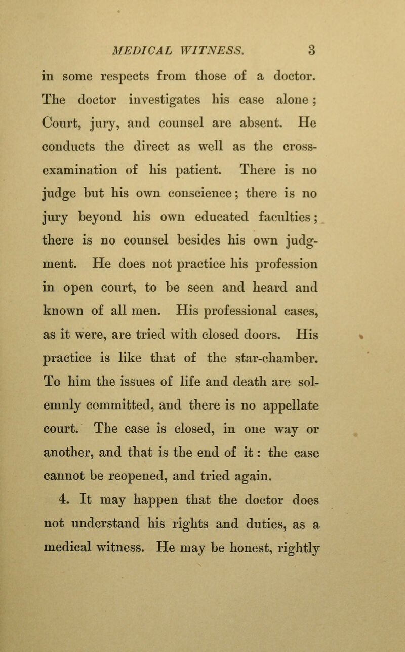 in some respects from those of a doctor. The doctor investigates his case alone; Court, jury, and counsel are absent. He conducts the direct as well as the cross- examination of his patient. There is no judge but his own conscience; there is no jury beyond his own educated faculties; there is no counsel besides his own judg- ment. He does not practice his profession in open court, to be seen and heard and known of all men. His professional cases, as it were, are tried with closed doors. His practice is like that of the star-chamber. To him the issues of life and death are sol- emnly committed, and there is no appellate court. The case is closed, in one way or another, and that is the end of it: the case cannot be reopened, and tried again. 4. It may happen that the doctor does not understand his rights and duties, as a medical witness. He may be honest, rightly