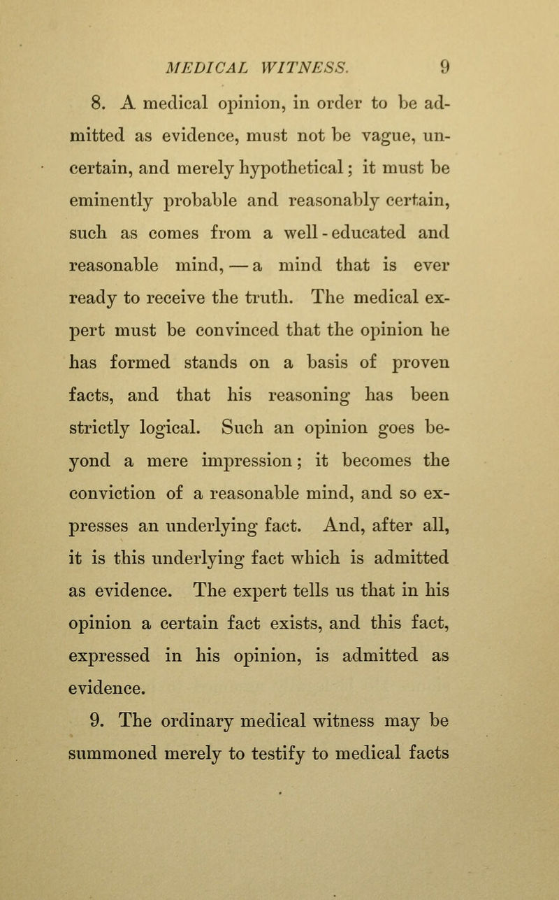 8. A medical opinion, in order to be ad- mitted as evidence, must not be vague, un- certain, and merely hypothetical; it must be eminently probable and reasonably certain, such as comes from a well-educated and reasonable mind, — a mind that is ever ready to receive the truth. The medical ex- pert must be convinced that the opinion he has formed stands on a basis of proven facts, and that his reasoning has been strictly logical. Such an opinion goes be- yond a mere impression; it becomes the conviction of a reasonable mind, and so ex- presses an underlying fact. And, after all, it is this underlying fact which is admitted as evidence. The expert tells us that in his opinion a certain fact exists, and this fact, expressed in his opinion, is admitted as evidence. 9. The ordinary medical witness may be summoned merely to testify to medical facts