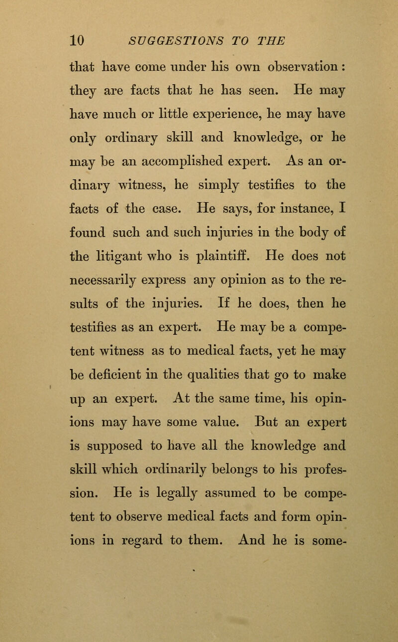 that have come under his own observation : they are facts that he has seen. He may have much or little experience, he may have only ordinary skill and knowledge, or he may be an accomplished expert. As an or- dinary witness, he simply testifies to the facts of the case. He says, for instance, I found such and such injuries in the body of the litigant who is plaintiff. He does not necessarily express any opinion as to the re- sults of the injuries. If he does, then he testifies as an expert. He may be a compe- tent witness as to medical facts, yet he may be deficient in the qualities that go to make up an expert. At the same time, his opin- ions may have some value. But an expert is supposed to have all the knowledge and skill which ordinarily belongs to his profes- sion. He is legally assumed to be compe- tent to observe medical facts and form opin- ions in regard to them. And he is some-
