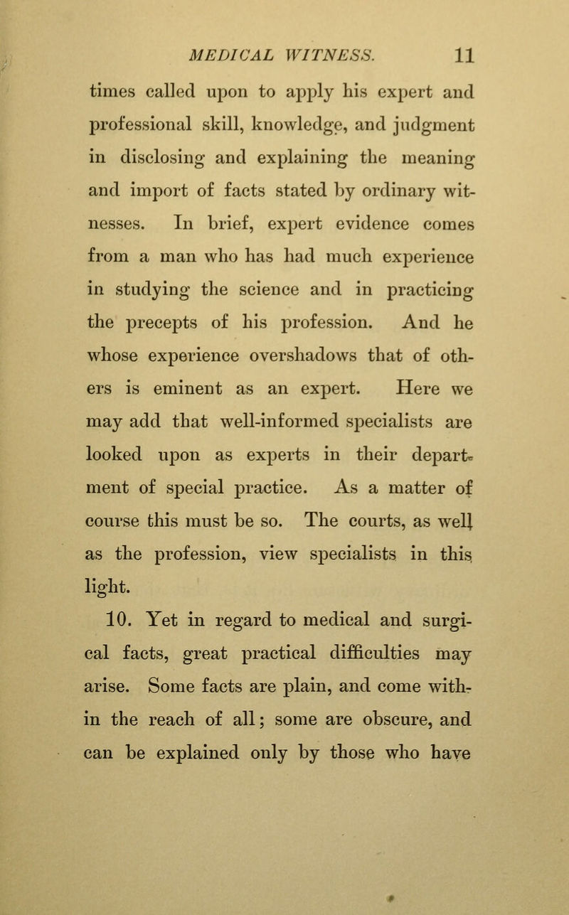 times called upon to apply his expert and professional skill, knowledge, and judgment in disclosing and explaining the meaning and import of facts stated by ordinary wit- nesses. In brief, expert evidence comes from a man who has had much experience in studying the science and in practicing the precepts of his profession. And he whose experience overshadows that of oth- ers is eminent as an expert. Here we may add that well-informed sj)ecialists are looked upon as experts in their depart* ment of special practice. As a matter of course this must be so. The courts, as welj as the profession, view specialists in this, light. 10. Yet in regard to medical and surgi- cal facts, great practical difficulties may arise. Some facts are plain, and come with- in the reach of all; some are obscure, and can be explained only by those who haye