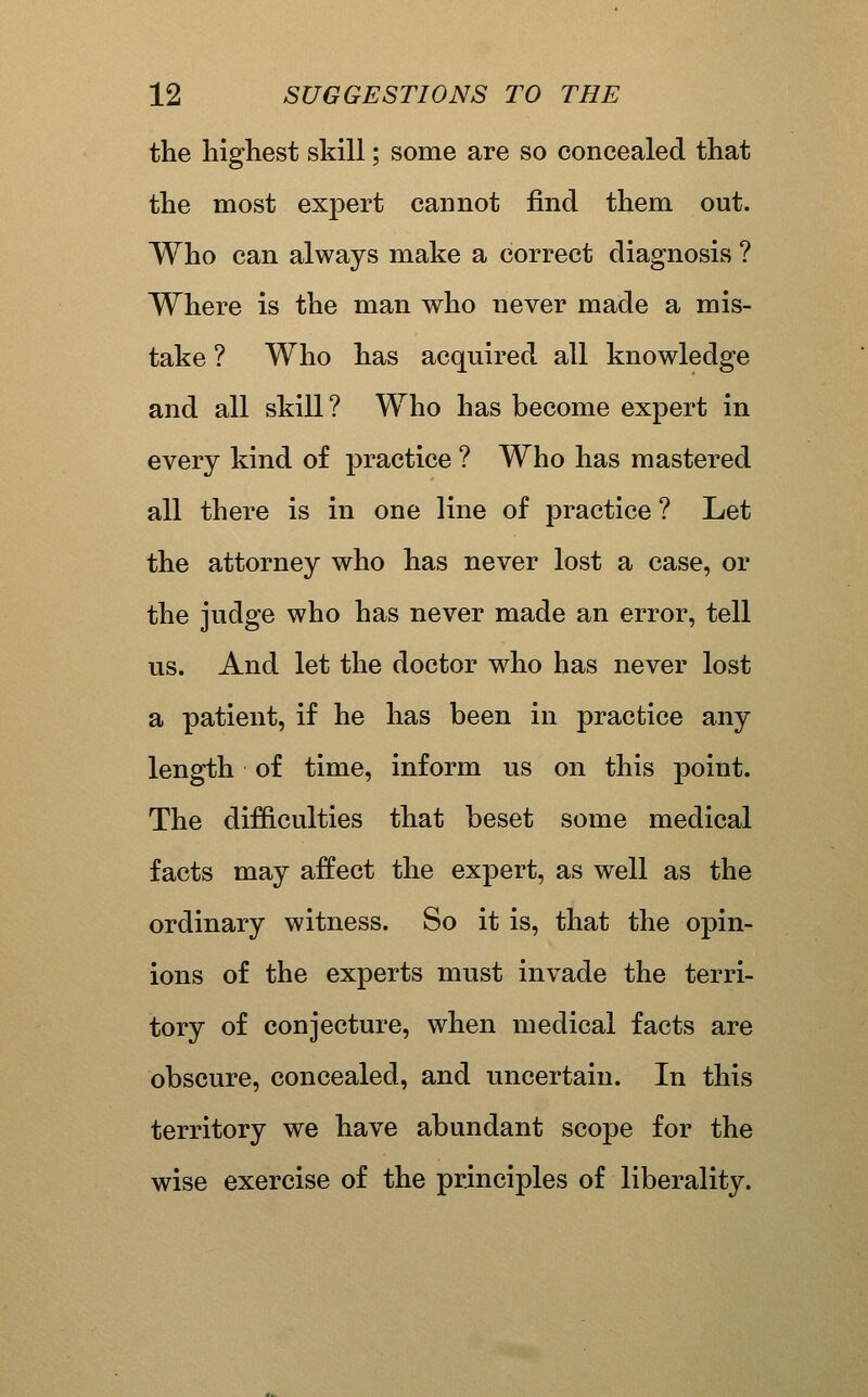 the highest skill; some are so concealed that the most expert cannot find them out. Who can always make a correct diagnosis ? Where is the man who never made a mis- take ? Who has acquired all knowledge and all skill? Who has become expert in every kind of practice ? Who has mastered all there is in one line of practice ? Let the attorney who has never lost a case, or the judge who has never made an error, tell us. And let the doctor who has never lost a patient, if he has been in practice any length of time, inform us on this point. The difficulties that beset some medical facts may affect the expert, as well as the ordinary witness. So it is, that the opin- ions of the experts must invade the terri- tory of conjecture, when medical facts are obscure, concealed, and uncertain. In this territory we have abundant scope for the wise exercise of the principles of liberality.