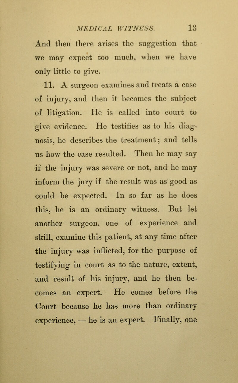 And then there arises the suggestion that we may expect too much, when we have only little to give. 11. A suraeon examines and treats a case of injury, and then it becomes the subject of litigation. He is called into court to give evidence. He testifies as to his diag- nosis, he describes the treatment; and tells us how the case resulted. Then he may say if the injury was severe or not, and he may inform the jury if the result was as good as could be expected. In so far as he does this, he is an ordinary witness. But let another surgeon, one of experience and skill, examine this patient, at any time after the injury was inflicted, for the purpose of testifying in court as to the nature, extent, and result of his injury, and he then be- comes an expert. He comes before the Court because he has more than ordinary experience, — he is an expert. Finally, one