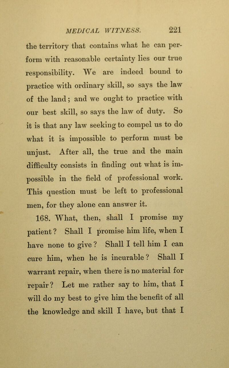 the territory that contains what he can per- form with reasonable certainty lies our true responsibility. We are indeed bound to practice with ordinary skill, so says the law of the land; and we ought to practice with our best skill, so says the law of duty. So it is that any law seeking to compel us to do what it is impossible to perform must be unjust. After all, the true and the main difficulty consists in finding out what is im- possible in the field of professional work. This question must be left to professional men, for they alone can answer it. 168. What, then, shall I promise my patient ? Shall I promise him life, when I have none to give ? Shall I tell him I can cure him, when he is incurable ? Shall I warrant repair, when there is no material for repair ? Let me rather say to him, that I will do my best to give him the benefit of all the knowledge and skill I have, but that I