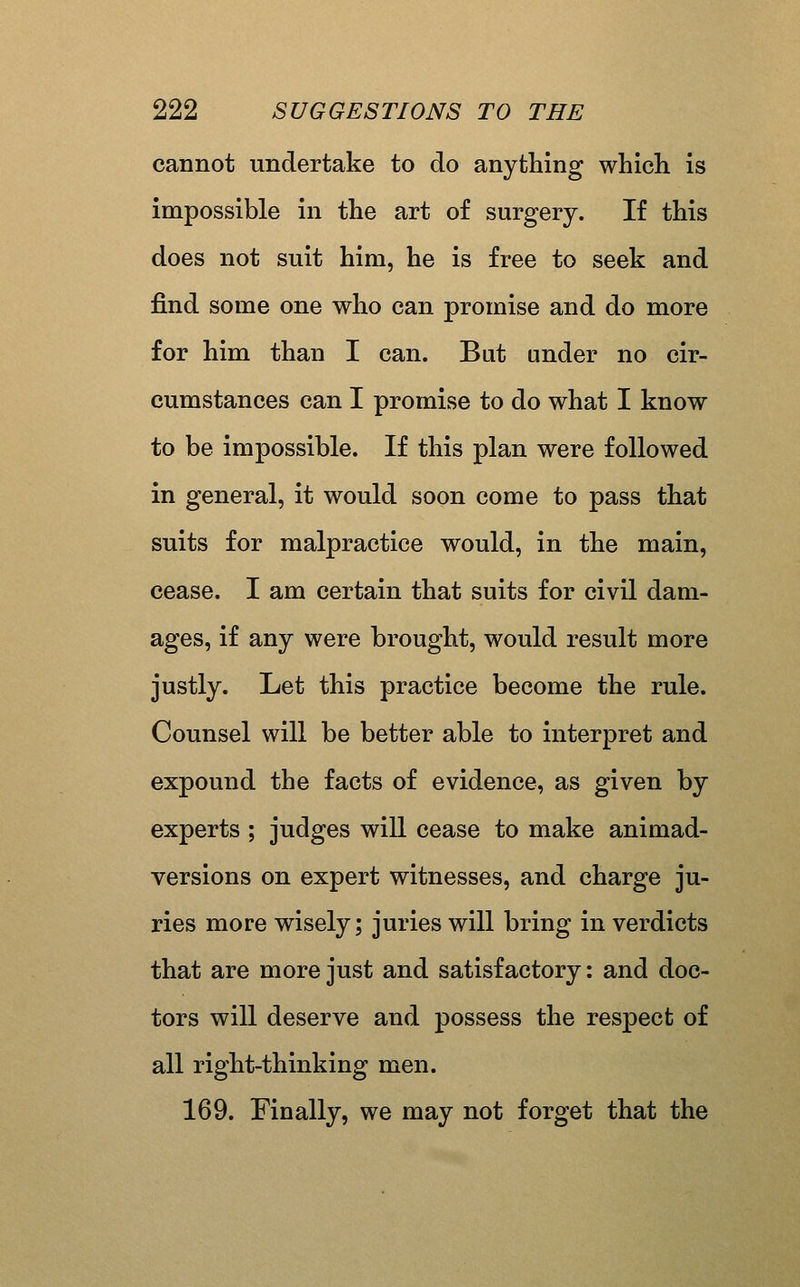 cannot undertake to do anything whicli is impossible in the art of surgery. If this does not suit him, he is free to seek and find some one who can promise and do more for him than I can. But under no cir- cumstances can I promise to do what I know to be impossible. If this plan were followed in general, it would soon come to pass that suits for malpractice would, in the main, cease. I am certain that suits for civil dam- ages, if any were brought, would result more justly. Let this practice become the rule. Counsel will be better able to interpret and expound the facts of evidence, as given by experts ; judges will cease to make animad- versions on expert witnesses, and charge ju- ries more wisely; juries will bring in verdicts that are more just and satisfactory: and doc- tors will deserve and possess the respect of all right-thinking men. 169. Finally, we may not forget that the