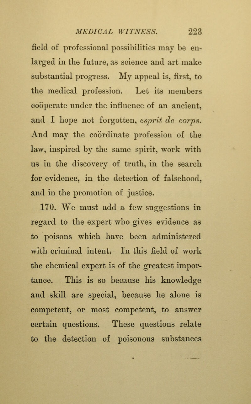 field of professional possibilities may be en- larged in the future, as science and art make substantial progress. My appeal is, first, to the medical profession. Let its members cooperate under the influence of an ancient, and I hope not forgotten, esprit de corps. And may the coordinate profession of the law, inspired by the same spirit, work with us in the discovery of truth, in the search for evidence, in the detection of falsehood, and in the promotion of justice. 170. We must add a few sug-o^estions in regard to the expert who gives evidence as to poisons which have been administered with criminal intent. In this field of work the chemical expert is of the greatest impor- tance. This is so because his knowledge and skill are special, because he alone is competent, or most competent, to answer certain questions. These questions relate to the detection of poisonous substances