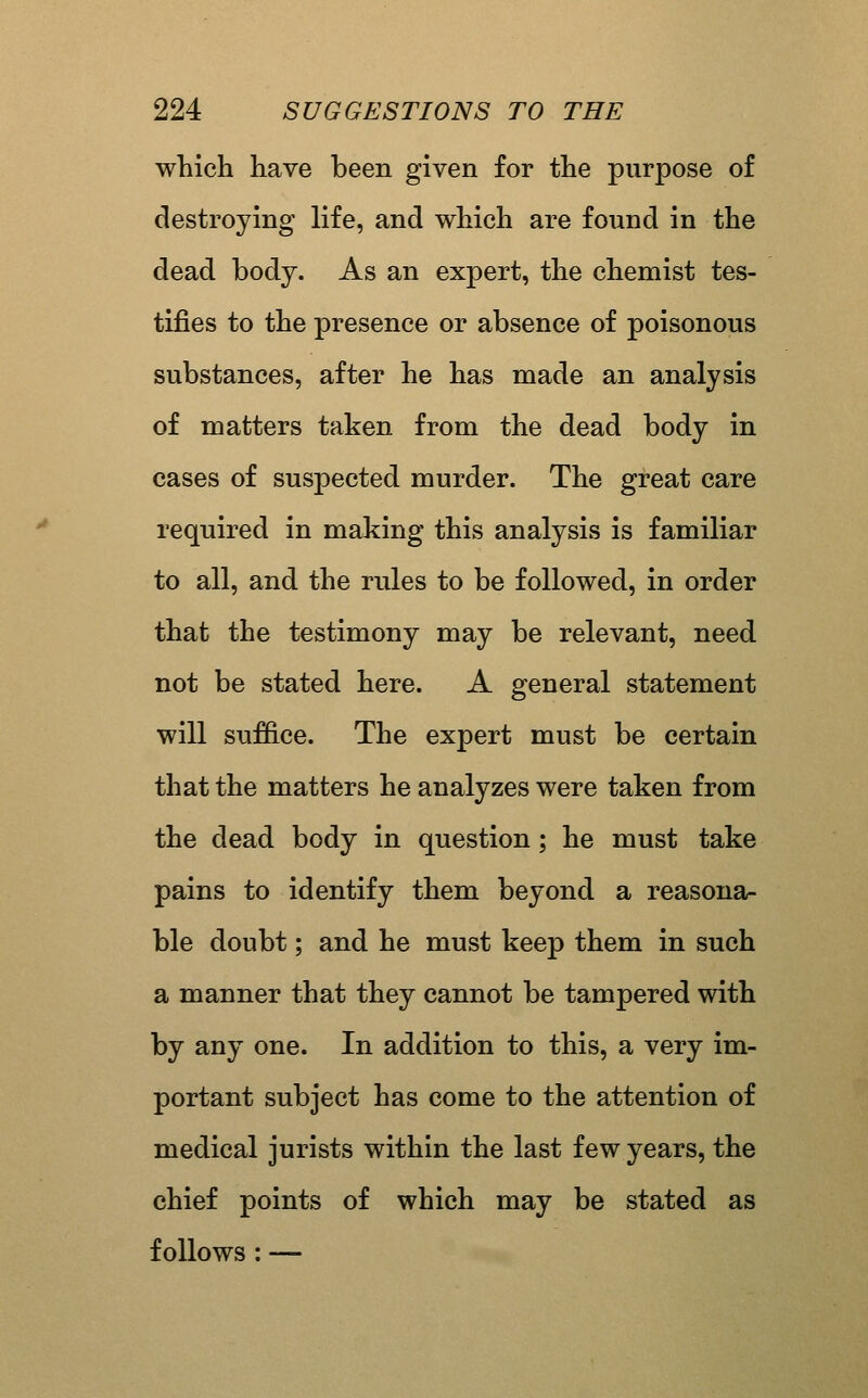which have been given for the purpose of destroying life, and which are found in the dead body. As an expert, the chemist tes- tifies to the presence or absence of poisonous substances, after he has made an analysis of matters taken from the dead body in cases of suspected murder. The great care required in making this analysis is familiar to all, and the rules to be followed, in order that the testimony may be relevant, need not be stated here. A general statement will suffice. The expert must be certain that the matters he analyzes were taken from the dead body in question; he must take pains to identify them beyond a reasona- ble doubt; and he must keep them in such a manner that they cannot be tampered with by any one. In addition to this, a very im- portant subject has come to the attention of medical jurists within the last few years, the chief points of which may be stated as follows: —