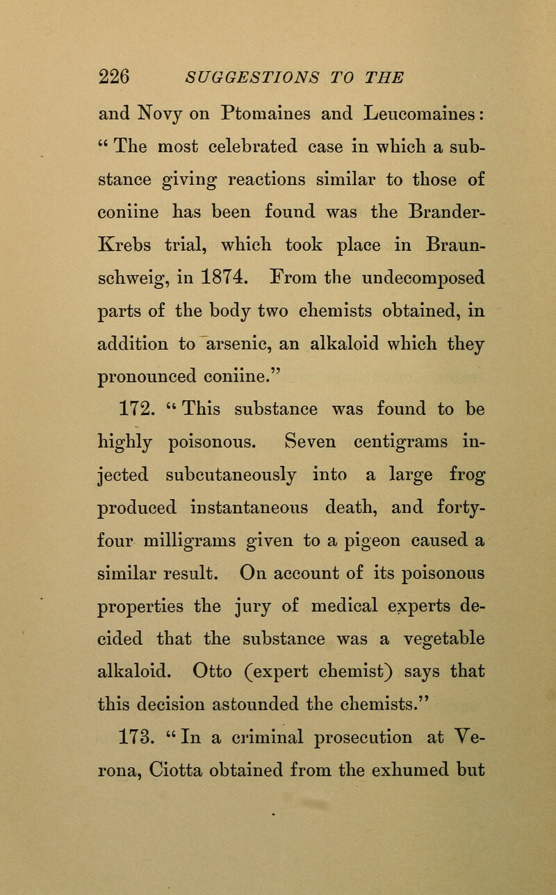 and Novy on Ptomaines and Leucomaines: The most celebrated case in wliicli a sub- stance giving reactions similar to those of coniine has been found was the Brander- Krebs trial, which took place in Braun- schweig, in 1874. From the undecomposed parts of the body two chemists obtained, in addition to arsenic, an alkaloid which they pronounced coniine. 172. This substance was found to be highly poisonous. Seven centigrams in- jected subcutaneously into a large frog produced instantaneous death, and forty- four milligrams given to a pigeon caused a similar result. On account of its poisonous properties the jury of medical experts de- cided that the substance was a vegetable alkaloid. Otto (expert chemist) says that this decision astounded the chemists. 173. In a criminal prosecution at Ve- rona, Ciotta obtained from the exhumed but