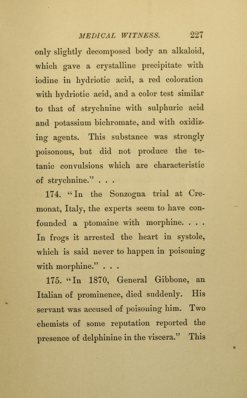 only slightly decomposed body an alkaloid, which gave a crystalline precipitate with iodine in hydriotic acid, a red coloration with hydriotic acid, and a color test similar to that of strychnine with sulphuric acid and potassium bichromate, and with oxidiz- ing agents. This substance was strongly poisonous, but did not produce the te- tanic convulsions which are characteristic of strychnine. . . . 174. In the Sonzogna trial at Cre- monat, Italy, the experts seem to have con- founded a ptomaine with morphine. . . . In frogs it arrested the heart in systole, which is said never to happen in poisoning with morphine. . . . 175. In 1870, General Gibbone, an Italian of prominence, died suddenly. His servant was accused of poisoning him. Two chemists of some reputation reported the presence of delphinine in the viscera. This