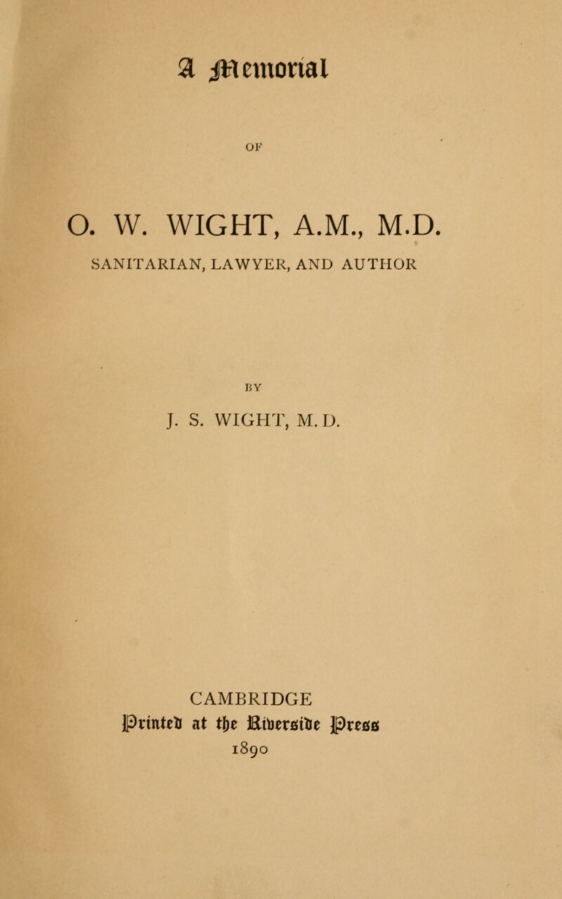 a jHemorial OF O. W. WIGHT, A.M., M.D. SANITARIAN, LAWYER, AND AUTHOR BY J. S. WIGHT, M. D. CAMBRIDGE Printeti at t^t EtijersiUe Pregg 1890