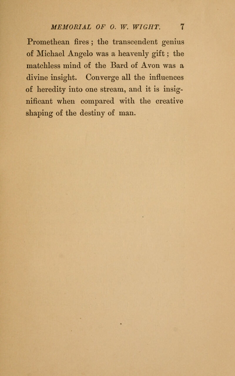 Promethean fires ; the transcendent genius of Michael Angelo was a heavenly gift; the matchless mind of the Bard of Avon was a divine insight. Converge all the influences of heredity into one stream, and it is insig- nificant when compared with the creative shaping of the destiny of man.