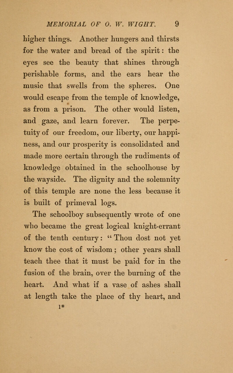higher things. Another hungers and thirsts for the water and bread of the spirit: the eyes see the beauty that shines through perishable forms, and the ears hear the music that swells from the spheres. One would escape from the temple of knowledge, as from a prison. The other would listen, and gaze, and learn forever. The perpe- tuity of our freedom, our liberty, our happi- ness, and our prosperity is consolidated and made more certain through the rudiments of knowledge obtained in the schoolhouse by the wayside. The dignity and the solemnity of this temple are none the less because it is built of primeval logs. The schoolboy subsequently wrote of one who became the great logical knight-errant of the tenth century:  Thou dost not yet know the cost of wisdom; other years shall teach thee that it must be paid for in the fusion of the brain, over the burning of the heart. And what if a vase of ashes shall at length take the place of thy heart, and 1*