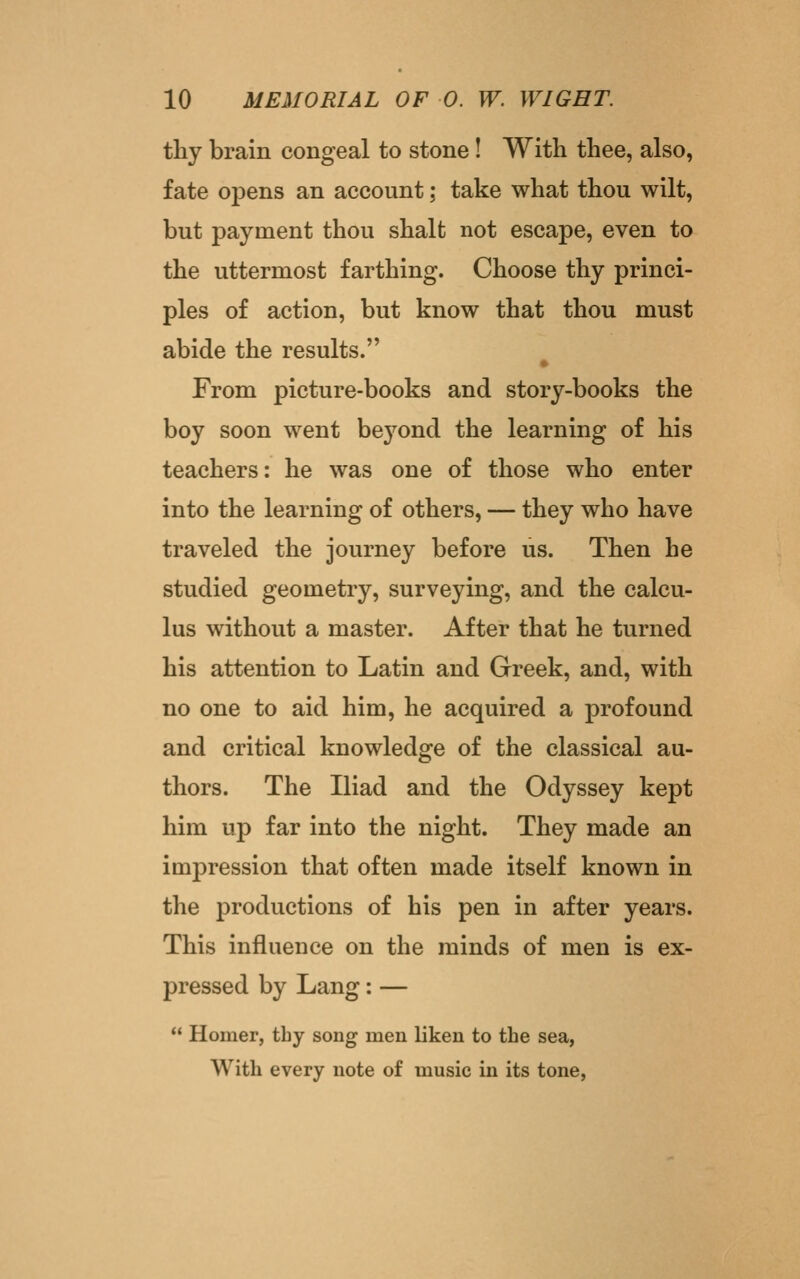 thy brain congeal to stone! With thee, also, fate opens an account; take what thou wilt, but payment thou shalt not escape, even to the uttermost farthing. Choose thy princi- ples of action, but know that thou must abide the results. From picture-books and story-books the boy soon went beyond the learning of his teachers: he was one of those who enter into the learning of others, — they who have traveled the journey before us. Then he studied geometry, surveying, and the calcu- lus without a master. After that he turned his attention to Latin and Greek, and, with no one to aid him, he acquired a profound and critical knowledge of the classical au- thors. The Iliad and the Odyssey kept him up far into the night. They made an impression that often made itself known in the productions of his pen in after years. This influence on the minds of men is ex- pressed by Lang: —  Homer, thy song men liken to the sea, With every note of music in its tone.