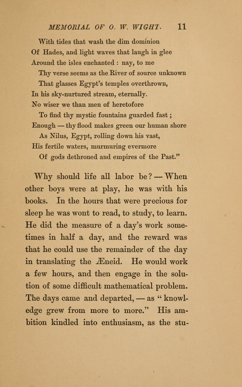 With tides that wash the dim dominion Of Hades, and light waves that laugh in glee Around the isles enchanted : nay, to me Thy verse seems as the River of source unknown That glasses Egypt's temples overthrown, In his sky-nurtured stream, eternally. No wiser we than men of heretofore To find thy mystic fountains guarded fast; Enough — thy flood makes green our human shore As Nilus, Egypt, rolling down his vast. His fertile waters, murmuring evermore Of gods dethroned and empires of the Past. Why should life all labor be? — When other boys were at play, he was with his books. In the hours that were precious for sleep he was wont to read, to study, to learn. He did the measure of a day's work some- times in half a day, and the reward was that he could use the remainder of the day in translating the jEueid. He would work a few hours, and then engage in the solu- tion of some difficult mathematical problem. The days came and departed, — as  knowl- edge grew from more to more. His am- bition kindled into enthusiasm, as the stu-