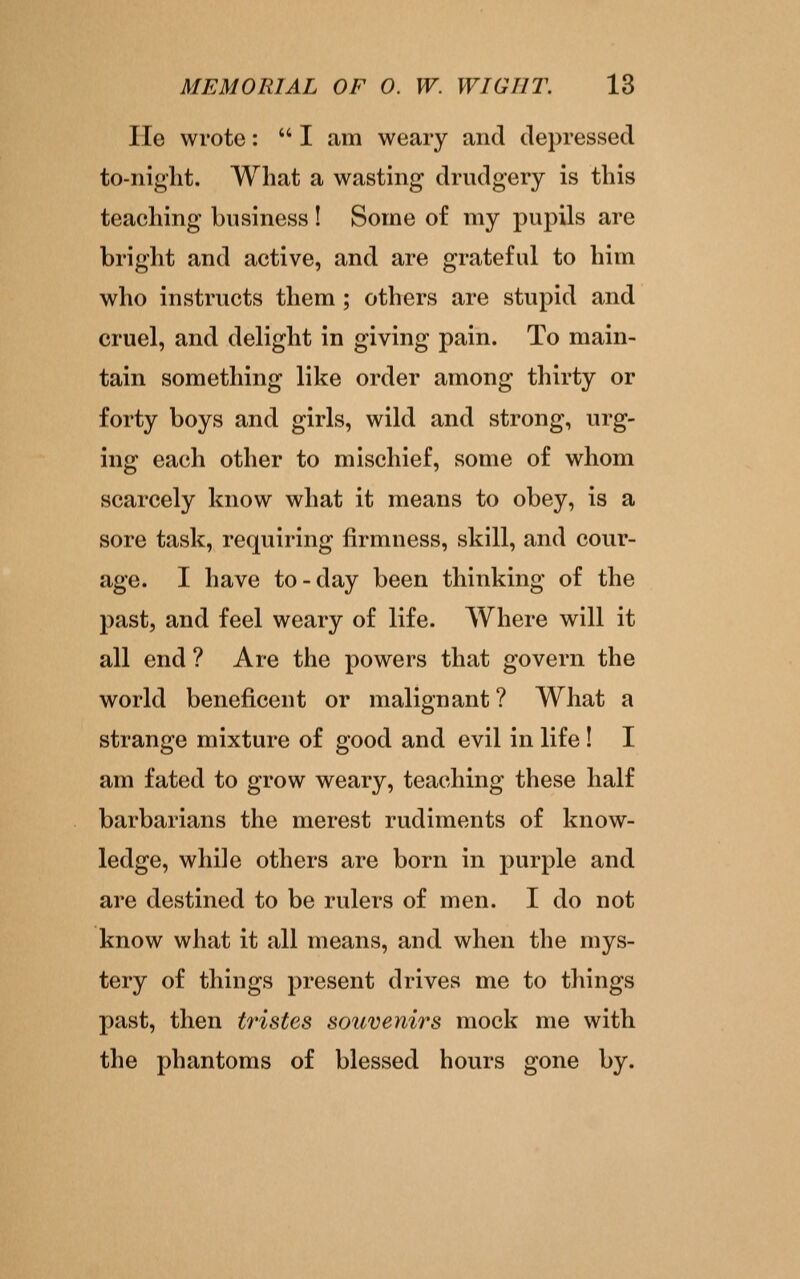 lie wrote:  I am weary and depressed to-night. What a wasting drudgery is this teaching business! Some of my pupils are bright and active, and are grateful to him who instructs them ; others are stupid and cruel, and delight in giving pain. To main- tain something like order among thirty or forty boys and girls, wild and strong, urg- ing each other to mischief, some of whom scarcely know what it means to obey, is a sore task, requiring firmness, skill, and cour- age. I have to-day been thinking of the past, and feel weary of life. Where will it all end ? Are the powers that govern the world beneficent or malignant ? What a strange mixture of good and evil in life ! I am fated to grow weary, teaching these half barbarians the merest rudiments of know- ledge, while others are born in purple and are destined to be rulers of men. I do not know what it all means, and when the mys- tery of things present drives me to things past, then tristcs souvenirs mock me with the phantoms of blessed hours gone by.