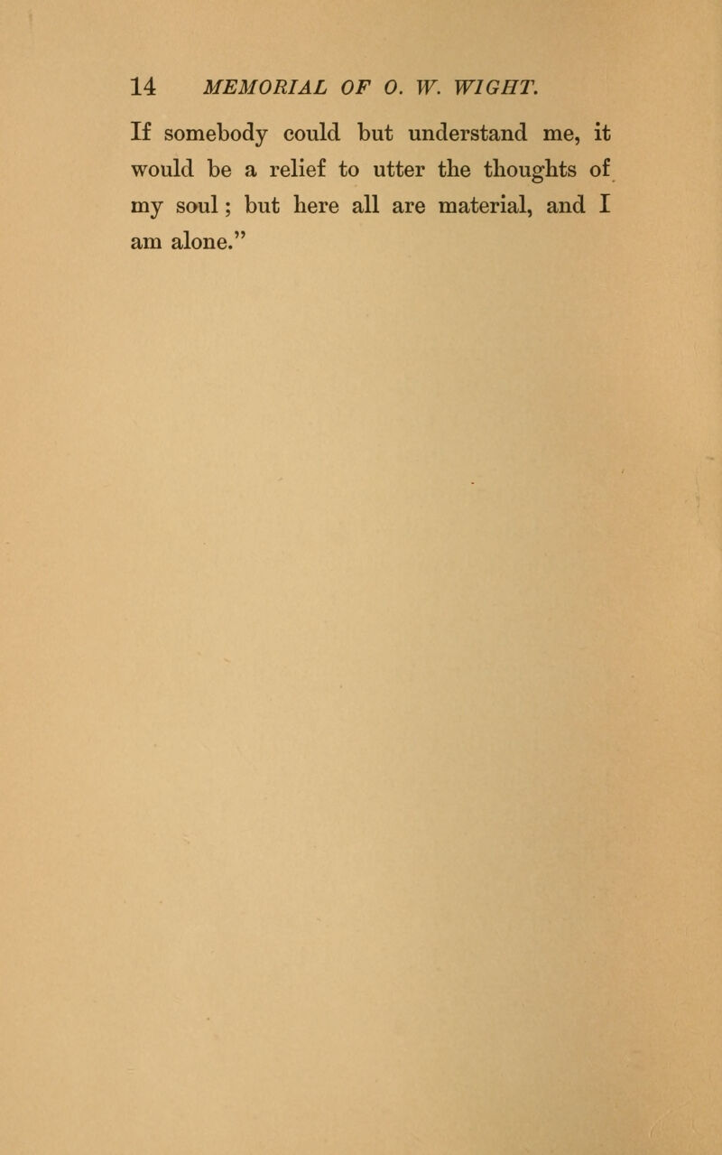 If somebody could but understand me, it would be a relief to utter the thoughts of my soul; but here all are material, and I am alone.