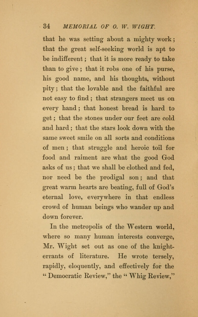 that he was setting about a mighty work; that the great self-seeking world is apt to be indifferent; that it is more ready to take than to give; that it robs one of his purse, his good name, and his thoughts, without pity; that the lovable and the faithful are not easy to find; that strangers meet us on every hand; that honest bread is hard to get; that the stones under our feet are cold and hard; that the stars look down with the same sweet smile on all sorts and conditions of men; that struggle and heroic toil for food and raiment are what the good God asks of us; that we shall be clothed and fed, nor need be the prodigal son; and that great warm hearts are beating, full of God's eternal love, everywhere in that endless crowd of human beings who wander up and down forever. In the metropolis of the Western world, where so many human interests converge, Mr. Wight set out as one of the kuight- errants of literature. He wrote tersely, rapidly, eloquently, and effectively for the  Democratic Review, the  Whig Review,