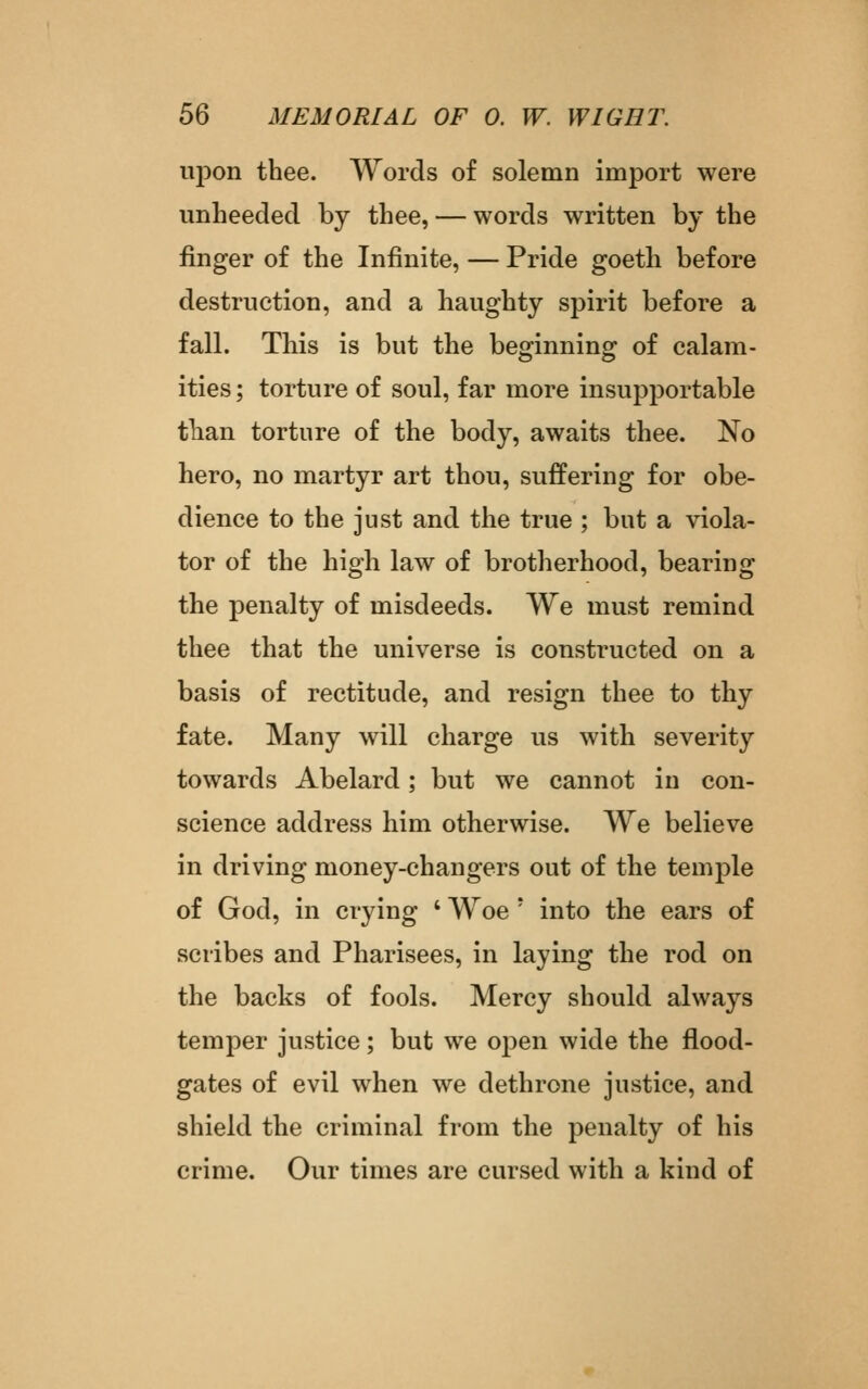 ujDon thee. Words of solemn import were unheeded by thee, — words written by the finger of the Infinite, — Pride goeth before destruction, and a haughty spirit before a fall. This is but the beginning of calam- ities ; torture of soul, far more insupportable than torture of the body, awaits thee. No hero, no martyr art thou, suffering for obe- dience to the just and the true ; but a viola- tor of the high law of brotherhood, bearing the penalty of misdeeds. We must remind thee that the universe is constructed on a basis of rectitude, and resign thee to thy fate. Many will charge us with severity towards Abelard; but we cannot in con- science address him otherwise. We believe in driving money-changers out of the temple of God, in crying ' Woe ' into the ears of scribes and Pharisees, in laying the rod on the backs of fools. Mercy should always temper justice; but we open wide the flood- gates of evil when we dethrone justice, and shield the criminal from the penalty of his crime. Our times are cursed with a kind of