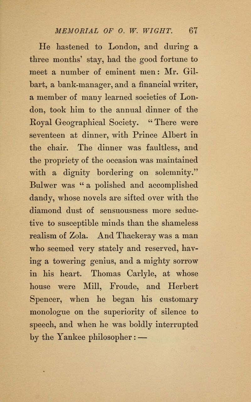 He hastened to London, and during a three months' stay, had the good fortune to meet a number o£ eminent men: Mr. Gil- bart, a bank-manager, and a financial writer, a member of many learned societies of Lon- don, took him to the annual dinner of the Koyal Geographical Society.  There were seventeen at dinner, with Prince Albert in the chair. The dinner was faultless, and the propriety of the occasion was maintained with a dignity bordering on solemnity. Bulwer was  a polished and accomplished dandy, whose novels are sifted over with the diamond dust of sensuousness more seduc- tive to susceptible minds than the shameless realism of Zola. And Thackeray was a man who seemed very stately and reserved, hav- ing a towering genius, and a mighty sorrow in his heart. Thomas Carlyle, at whose house were Mill, Froude, and Herbert Spencer, when he began his customary monologue on the superiority of silence to speech, and when he was boldly interrupted by the Yankee philosopher: —